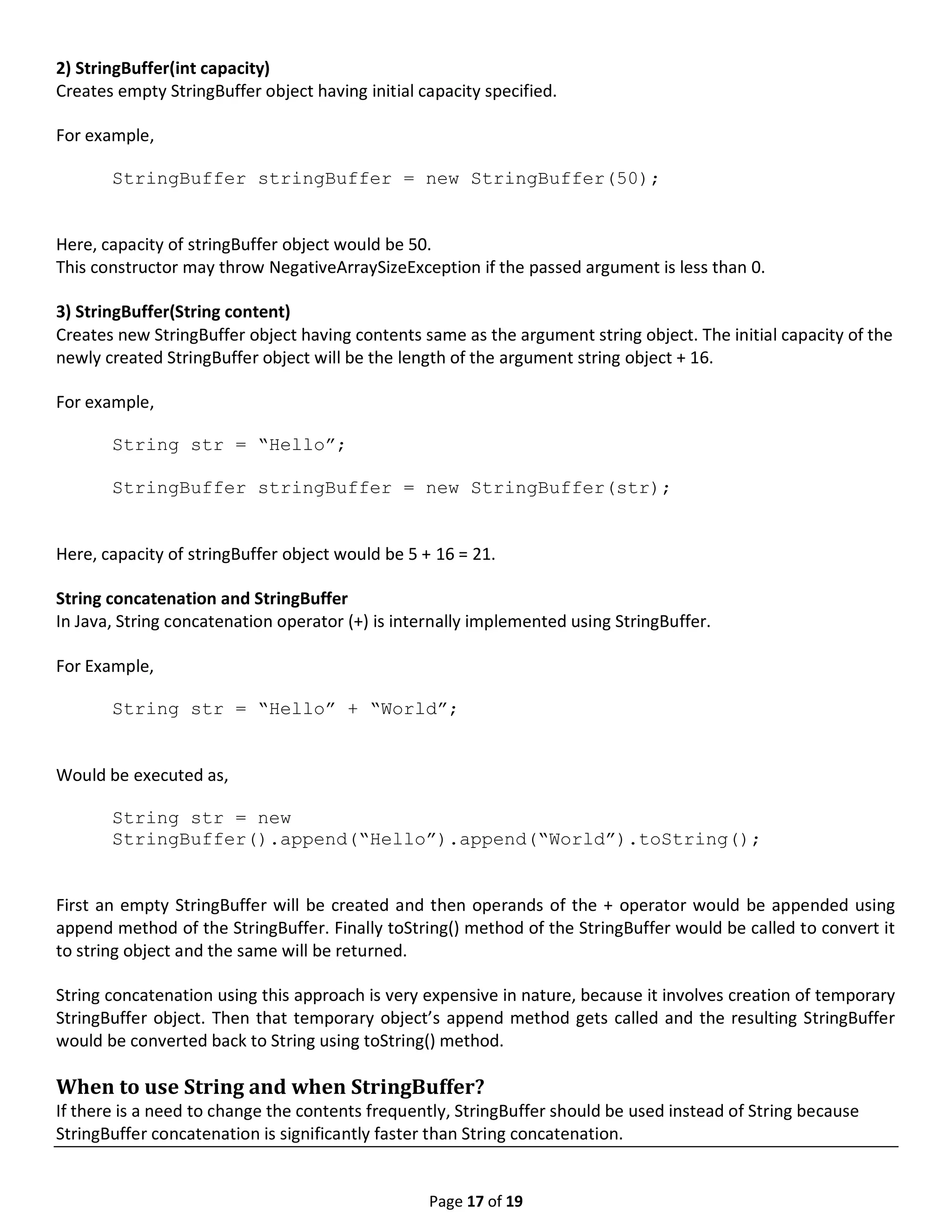 Page 17 of 19 2) StringBuffer(int capacity) Creates empty StringBuffer object having initial capacity specified. For example, StringBuffer stringBuffer = new StringBuffer(50); Here, capacity of stringBuffer object would be 50. This constructor may throw NegativeArraySizeException if the passed argument is less than 0. 3) StringBuffer(String content) Creates new StringBuffer object having contents same as the argument string object. The initial capacity of the newly created StringBuffer object will be the length of the argument string object + 16. For example, String str = “Hello”; StringBuffer stringBuffer = new StringBuffer(str); Here, capacity of stringBuffer object would be 5 + 16 = 21. String concatenation and StringBuffer In Java, String concatenation operator (+) is internally implemented using StringBuffer. For Example, String str = “Hello” + “World”; Would be executed as, String str = new StringBuffer().append(“Hello”).append(“World”).toString(); First an empty StringBuffer will be created and then operands of the + operator would be appended using append method of the StringBuffer. Finally toString() method of the StringBuffer would be called to convert it to string object and the same will be returned. String concatenation using this approach is very expensive in nature, because it involves creation of temporary StringBuffer object. Then that temporary object’s append method gets called and the resulting StringBuffer would be converted back to String using toString() method. When to use String and when StringBuffer? If there is a need to change the contents frequently, StringBuffer should be used instead of String because StringBuffer concatenation is significantly faster than String concatenation. 