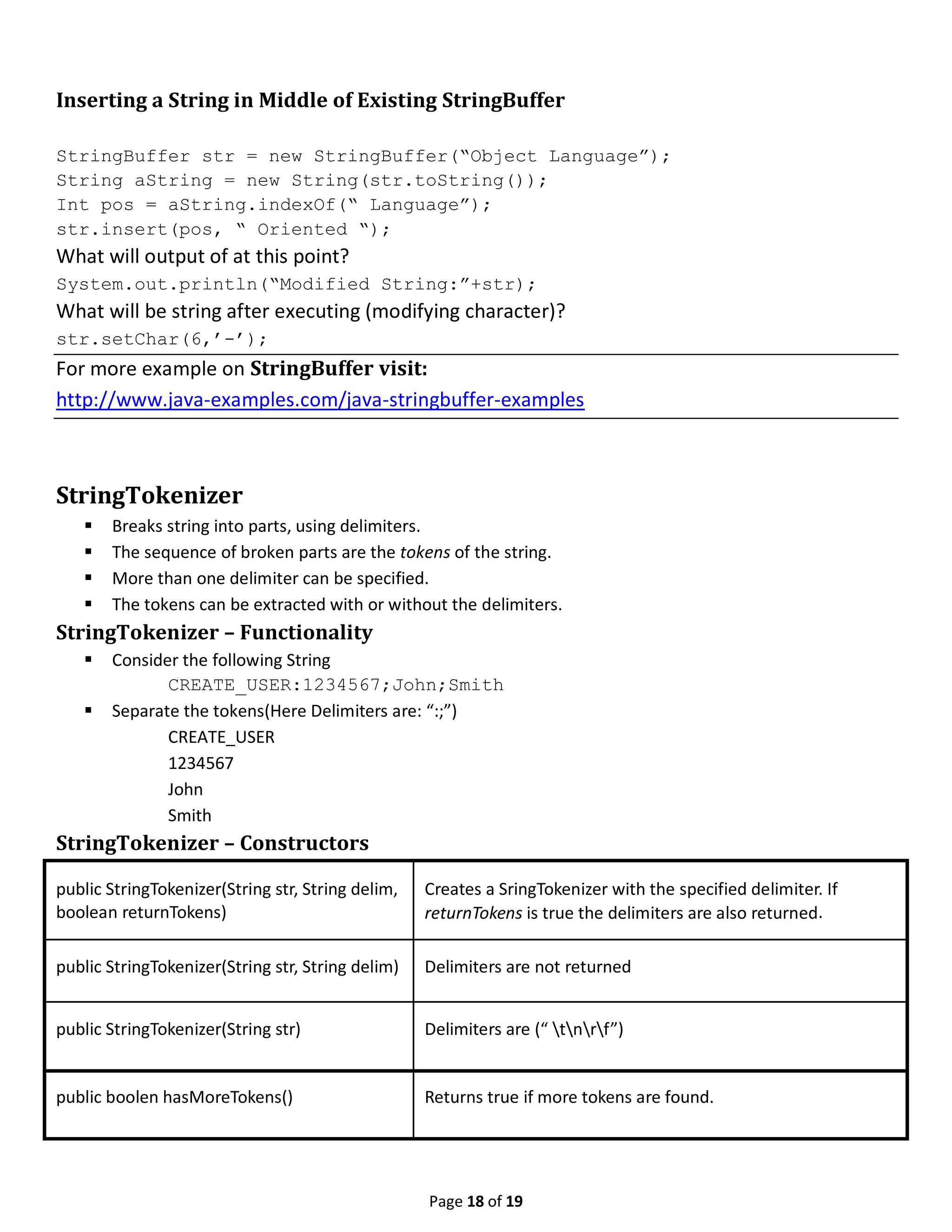 Page 18 of 19 Inserting a String in Middle of Existing StringBuffer StringBuffer str = new StringBuffer(“Object Language”); String aString = new String(str.toString()); Int pos = aString.indexOf(“ Language”); str.insert(pos, “ Oriented “); What will output of at this point? System.out.println(“Modified String:”+str); What will be string after executing (modifying character)? str.setChar(6,’-’); For more example on StringBuffer visit: http://www.java-examples.com/java-stringbuffer-examples StringTokenizer  Breaks string into parts, using delimiters.  The sequence of broken parts are the tokens of the string.  More than one delimiter can be specified.  The tokens can be extracted with or without the delimiters. StringTokenizer – Functionality  Consider the following String CREATE_USER:1234567;John;Smith  Separate the tokens(Here Delimiters are: “:;”) CREATE_USER 1234567 John Smith StringTokenizer – Constructors public StringTokenizer(String str, String delim, boolean returnTokens) Creates a SringTokenizer with the specified delimiter. If returnTokens is true the delimiters are also returned. public StringTokenizer(String str, String delim) Delimiters are not returned public StringTokenizer(String str) Delimiters are (“ tnrf”) public boolen hasMoreTokens() Returns true if more tokens are found. 