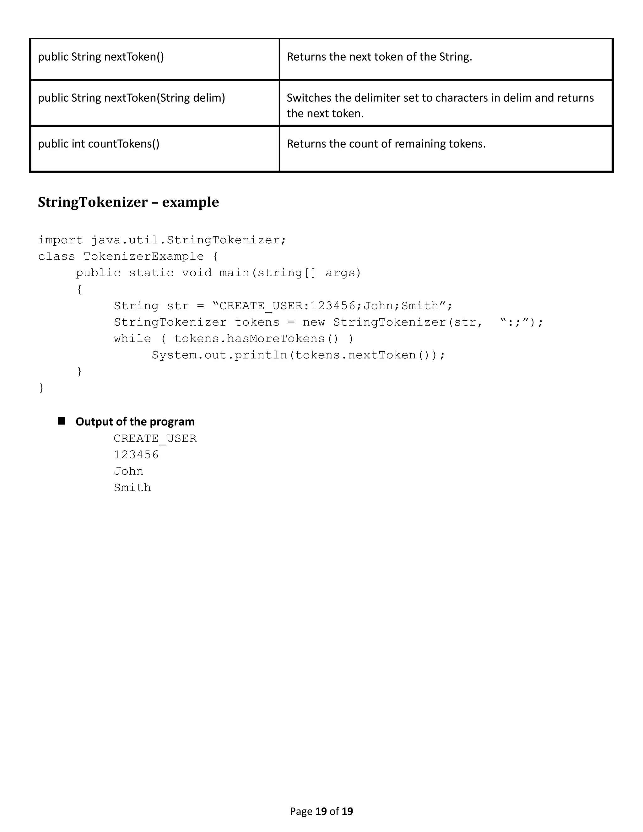 Page 19 of 19 public String nextToken() Returns the next token of the String. public String nextToken(String delim) Switches the delimiter set to characters in delim and returns the next token. public int countTokens() Returns the count of remaining tokens. StringTokenizer – example import java.util.StringTokenizer; class TokenizerExample { public static void main(string[] args) { String str = “CREATE_USER:123456;John;Smith”; StringTokenizer tokens = new StringTokenizer(str, “:;”); while ( tokens.hasMoreTokens() ) System.out.println(tokens.nextToken()); } }  Output of the program CREATE_USER 123456 John Smith 
