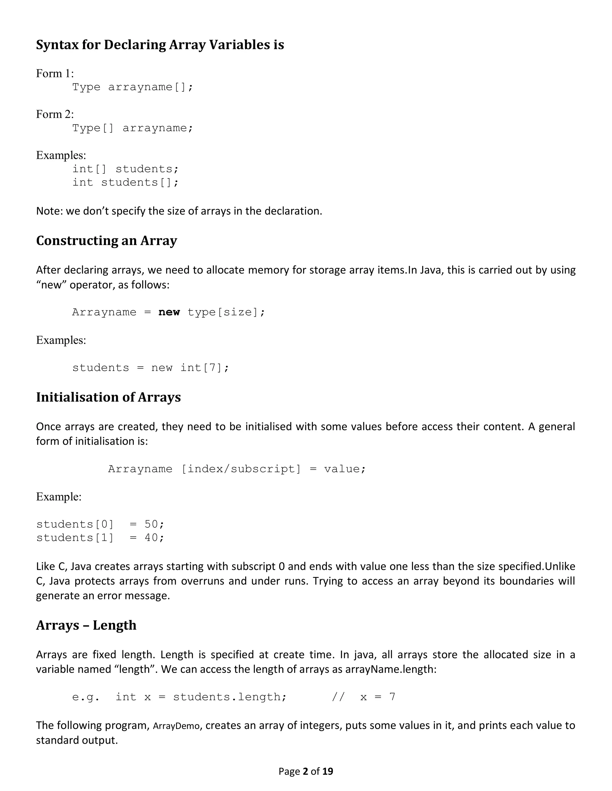 Page 2 of 19 Syntax for Declaring Array Variables is Form 1: Type arrayname[]; Form 2: Type[] arrayname; Examples: int[] students; int students[]; Note: we don’t specify the size of arrays in the declaration. Constructing an Array After declaring arrays, we need to allocate memory for storage array items.In Java, this is carried out by using “new” operator, as follows: Arrayname = new type[size]; Examples: students = new int[7]; Initialisation of Arrays Once arrays are created, they need to be initialised with some values before access their content. A general form of initialisation is: Arrayname [index/subscript] = value; Example: students[0] = 50; students[1] = 40; Like C, Java creates arrays starting with subscript 0 and ends with value one less than the size specified.Unlike C, Java protects arrays from overruns and under runs. Trying to access an array beyond its boundaries will generate an error message. Arrays – Length Arrays are fixed length. Length is specified at create time. In java, all arrays store the allocated size in a variable named “length”. We can access the length of arrays as arrayName.length: e.g. int x = students.length; // x = 7 The following program, ArrayDemo, creates an array of integers, puts some values in it, and prints each value to standard output. 