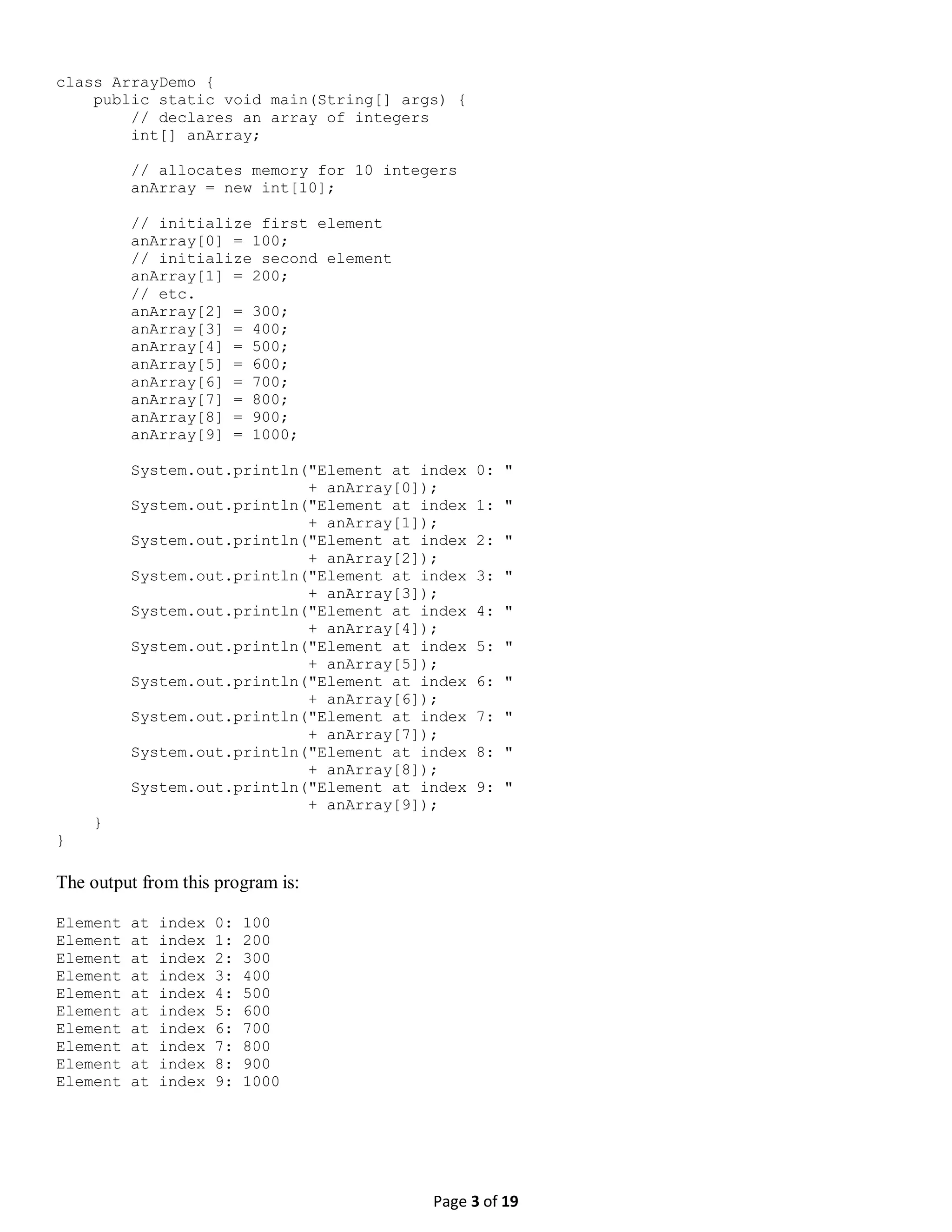 Page 3 of 19 class ArrayDemo { public static void main(String[] args) { // declares an array of integers int[] anArray; // allocates memory for 10 integers anArray = new int[10]; // initialize first element anArray[0] = 100; // initialize second element anArray[1] = 200; // etc. anArray[2] = 300; anArray[3] = 400; anArray[4] = 500; anArray[5] = 600; anArray[6] = 700; anArray[7] = 800; anArray[8] = 900; anArray[9] = 1000; System.out.println("Element at index 0: " + anArray[0]); System.out.println("Element at index 1: " + anArray[1]); System.out.println("Element at index 2: " + anArray[2]); System.out.println("Element at index 3: " + anArray[3]); System.out.println("Element at index 4: " + anArray[4]); System.out.println("Element at index 5: " + anArray[5]); System.out.println("Element at index 6: " + anArray[6]); System.out.println("Element at index 7: " + anArray[7]); System.out.println("Element at index 8: " + anArray[8]); System.out.println("Element at index 9: " + anArray[9]); } } The output from this program is: Element at index 0: 100 Element at index 1: 200 Element at index 2: 300 Element at index 3: 400 Element at index 4: 500 Element at index 5: 600 Element at index 6: 700 Element at index 7: 800 Element at index 8: 900 Element at index 9: 1000 