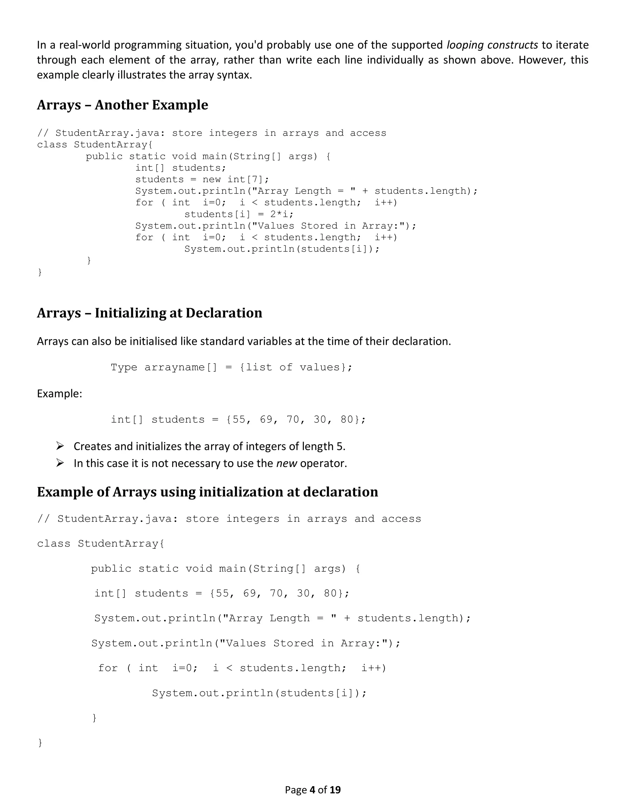 Page 4 of 19 In a real-world programming situation, you'd probably use one of the supported looping constructs to iterate through each element of the array, rather than write each line individually as shown above. However, this example clearly illustrates the array syntax. Arrays – Another Example // StudentArray.java: store integers in arrays and access class StudentArray{ public static void main(String[] args) { int[] students; students = new int[7]; System.out.println("Array Length = " + students.length); for ( int i=0; i < students.length; i++) students[i] = 2*i; System.out.println("Values Stored in Array:"); for ( int i=0; i < students.length; i++) System.out.println(students[i]); } } Arrays – Initializing at Declaration Arrays can also be initialised like standard variables at the time of their declaration. Type arrayname[] = {list of values}; Example: int[] students = {55, 69, 70, 30, 80};  Creates and initializes the array of integers of length 5.  In this case it is not necessary to use the new operator. Example of Arrays using initialization at declaration // StudentArray.java: store integers in arrays and access class StudentArray{ public static void main(String[] args) { int[] students = {55, 69, 70, 30, 80}; System.out.println("Array Length = " + students.length); System.out.println("Values Stored in Array:"); for ( int i=0; i < students.length; i++) System.out.println(students[i]); } } 