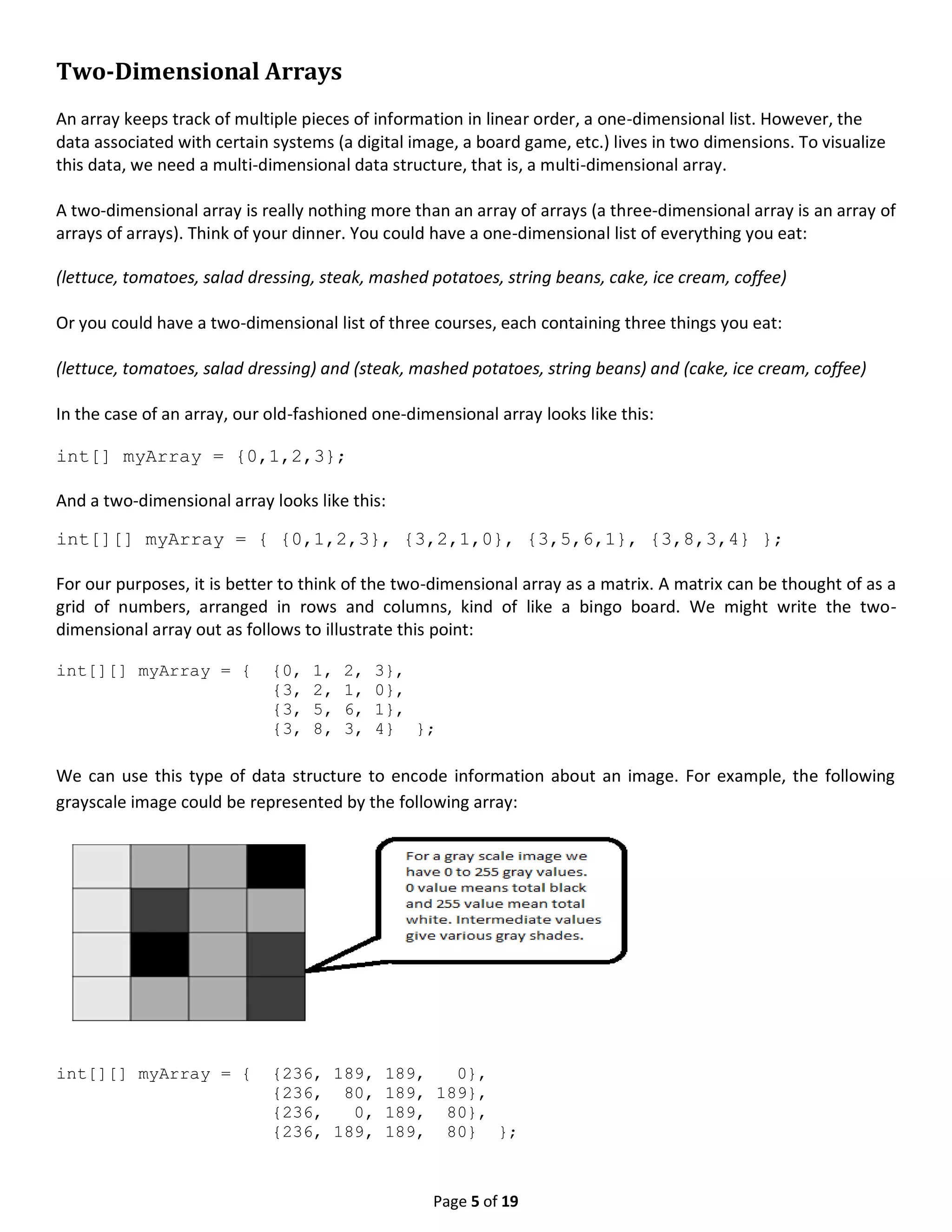 Page 5 of 19 Two-Dimensional Arrays An array keeps track of multiple pieces of information in linear order, a one-dimensional list. However, the data associated with certain systems (a digital image, a board game, etc.) lives in two dimensions. To visualize this data, we need a multi-dimensional data structure, that is, a multi-dimensional array. A two-dimensional array is really nothing more than an array of arrays (a three-dimensional array is an array of arrays of arrays). Think of your dinner. You could have a one-dimensional list of everything you eat: (lettuce, tomatoes, salad dressing, steak, mashed potatoes, string beans, cake, ice cream, coffee) Or you could have a two-dimensional list of three courses, each containing three things you eat: (lettuce, tomatoes, salad dressing) and (steak, mashed potatoes, string beans) and (cake, ice cream, coffee) In the case of an array, our old-fashioned one-dimensional array looks like this: int[] myArray = {0,1,2,3}; And a two-dimensional array looks like this: int[][] myArray = { {0,1,2,3}, {3,2,1,0}, {3,5,6,1}, {3,8,3,4} }; For our purposes, it is better to think of the two-dimensional array as a matrix. A matrix can be thought of as a grid of numbers, arranged in rows and columns, kind of like a bingo board. We might write the two- dimensional array out as follows to illustrate this point: int[][] myArray = { {0, 1, 2, 3}, {3, 2, 1, 0}, {3, 5, 6, 1}, {3, 8, 3, 4} }; We can use this type of data structure to encode information about an image. For example, the following grayscale image could be represented by the following array: int[][] myArray = { {236, 189, 189, 0}, {236, 80, 189, 189}, {236, 0, 189, 80}, {236, 189, 189, 80} }; 