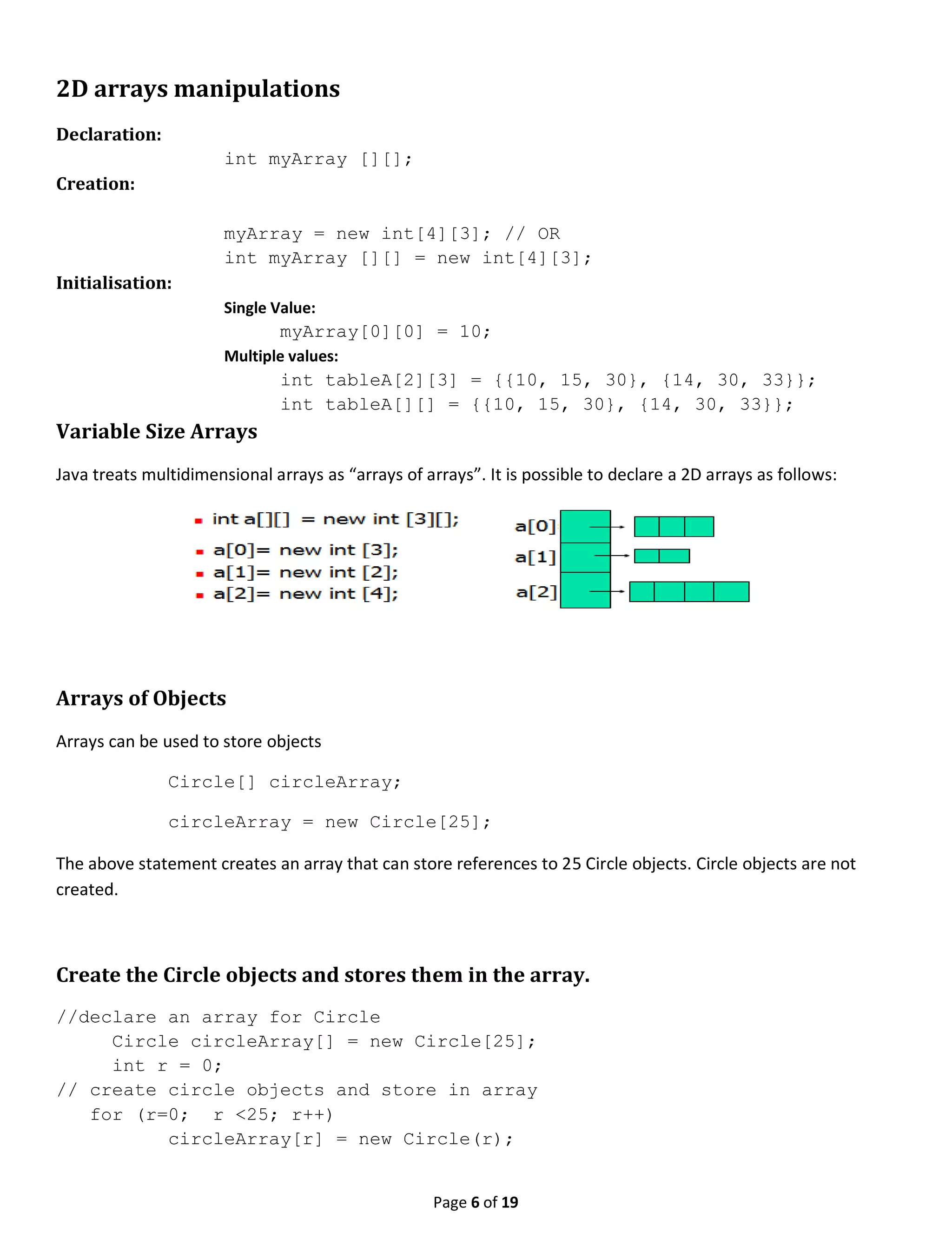 Page 6 of 19 2D arrays manipulations Declaration: int myArray [][]; Creation: myArray = new int[4][3]; // OR int myArray [][] = new int[4][3]; Initialisation: Single Value: myArray[0][0] = 10; Multiple values: int tableA[2][3] = {{10, 15, 30}, {14, 30, 33}}; int tableA[][] = {{10, 15, 30}, {14, 30, 33}}; Variable Size Arrays Java treats multidimensional arrays as “arrays of arrays”. It is possible to declare a 2D arrays as follows: Arrays of Objects Arrays can be used to store objects Circle[] circleArray; circleArray = new Circle[25]; The above statement creates an array that can store references to 25 Circle objects. Circle objects are not created. Create the Circle objects and stores them in the array. //declare an array for Circle Circle circleArray[] = new Circle[25]; int r = 0; // create circle objects and store in array for (r=0; r <25; r++) circleArray[r] = new Circle(r); 