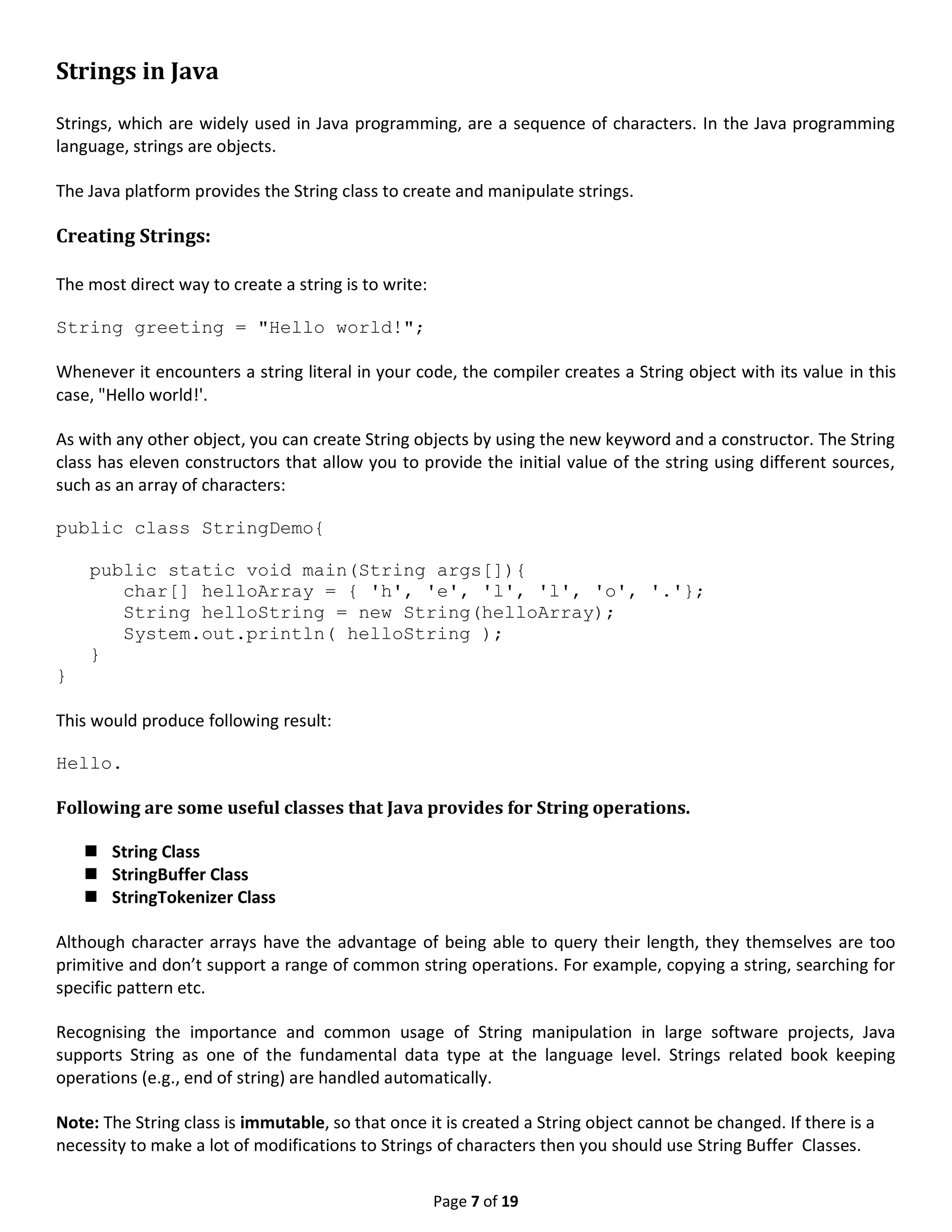 Page 7 of 19 Strings in Java Strings, which are widely used in Java programming, are a sequence of characters. In the Java programming language, strings are objects. The Java platform provides the String class to create and manipulate strings. Creating Strings: The most direct way to create a string is to write: String greeting = "Hello world!"; Whenever it encounters a string literal in your code, the compiler creates a String object with its value in this case, "Hello world!'. As with any other object, you can create String objects by using the new keyword and a constructor. The String class has eleven constructors that allow you to provide the initial value of the string using different sources, such as an array of characters: public class StringDemo{ public static void main(String args[]){ char[] helloArray = { 'h', 'e', 'l', 'l', 'o', '.'}; String helloString = new String(helloArray); System.out.println( helloString ); } } This would produce following result: Hello. Following are some useful classes that Java provides for String operations.  String Class  StringBuffer Class  StringTokenizer Class Although character arrays have the advantage of being able to query their length, they themselves are too primitive and don’t support a range of common string operations. For example, copying a string, searching for specific pattern etc. Recognising the importance and common usage of String manipulation in large software projects, Java supports String as one of the fundamental data type at the language level. Strings related book keeping operations (e.g., end of string) are handled automatically. Note: The String class is immutable, so that once it is created a String object cannot be changed. If there is a necessity to make a lot of modifications to Strings of characters then you should use String Buffer Classes. 