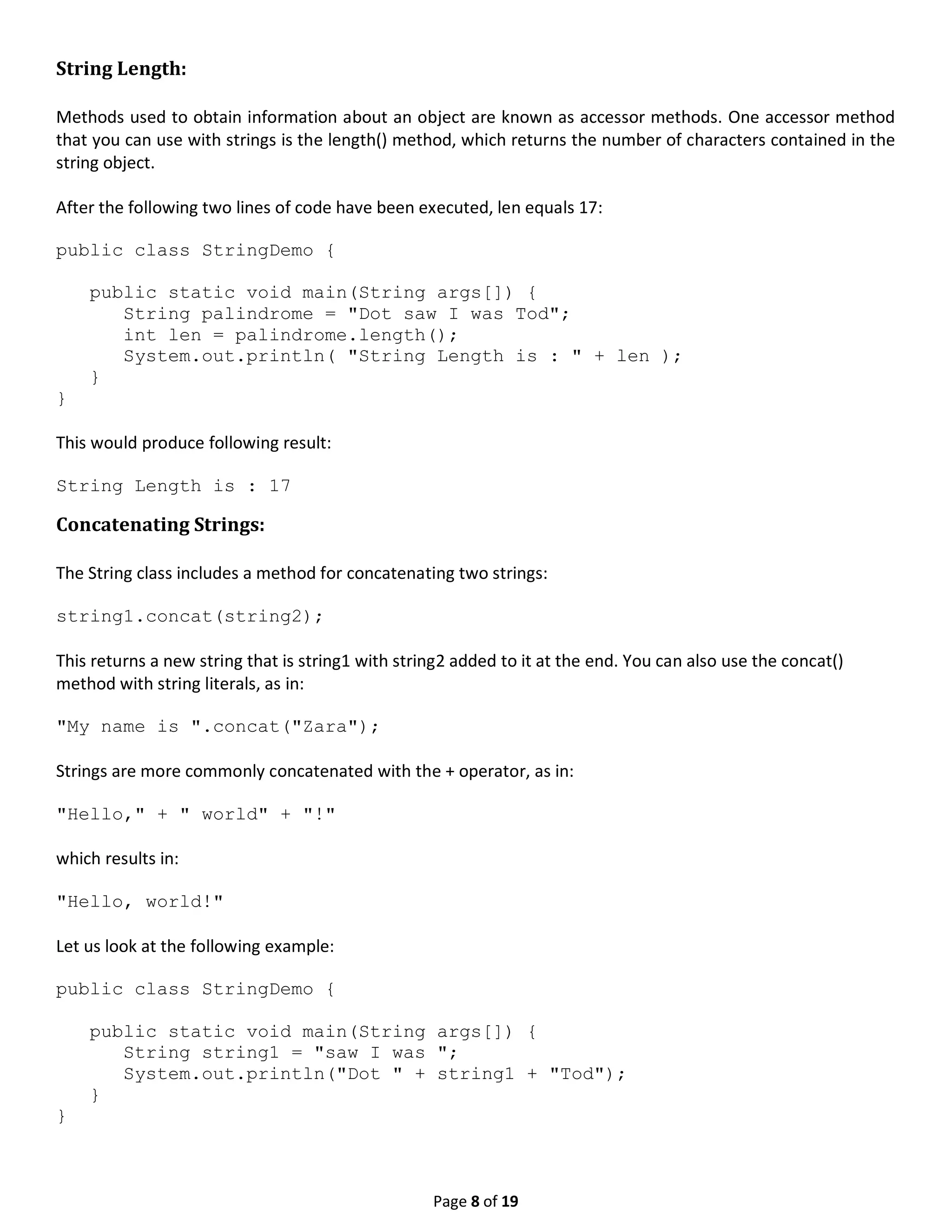 Page 8 of 19 String Length: Methods used to obtain information about an object are known as accessor methods. One accessor method that you can use with strings is the length() method, which returns the number of characters contained in the string object. After the following two lines of code have been executed, len equals 17: public class StringDemo { public static void main(String args[]) { String palindrome = "Dot saw I was Tod"; int len = palindrome.length(); System.out.println( "String Length is : " + len ); } } This would produce following result: String Length is : 17 Concatenating Strings: The String class includes a method for concatenating two strings: string1.concat(string2); This returns a new string that is string1 with string2 added to it at the end. You can also use the concat() method with string literals, as in: "My name is ".concat("Zara"); Strings are more commonly concatenated with the + operator, as in: "Hello," + " world" + "!" which results in: "Hello, world!" Let us look at the following example: public class StringDemo { public static void main(String args[]) { String string1 = "saw I was "; System.out.println("Dot " + string1 + "Tod"); } } 
