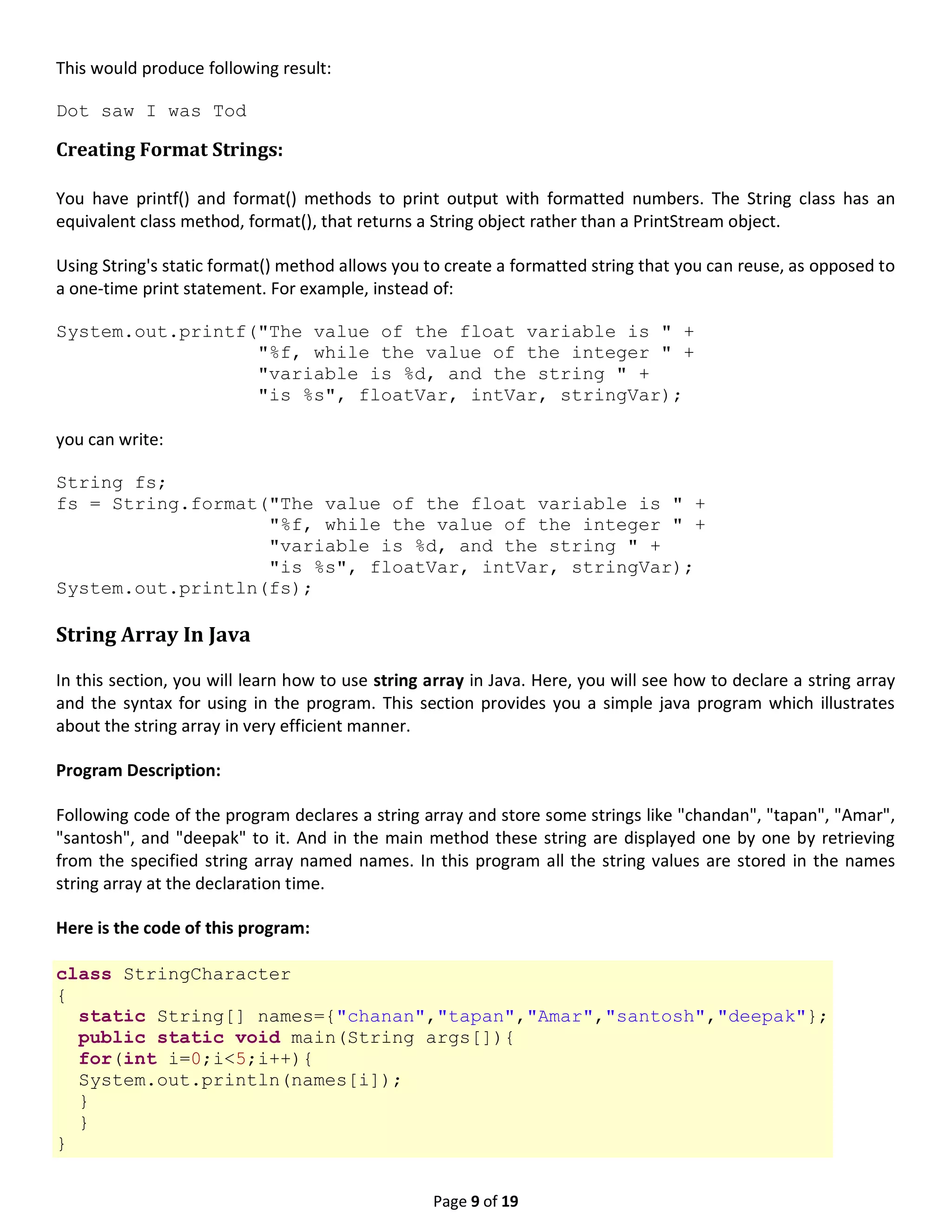 Page 9 of 19 This would produce following result: Dot saw I was Tod Creating Format Strings: You have printf() and format() methods to print output with formatted numbers. The String class has an equivalent class method, format(), that returns a String object rather than a PrintStream object. Using String's static format() method allows you to create a formatted string that you can reuse, as opposed to a one-time print statement. For example, instead of: System.out.printf("The value of the float variable is " + "%f, while the value of the integer " + "variable is %d, and the string " + "is %s", floatVar, intVar, stringVar); you can write: String fs; fs = String.format("The value of the float variable is " + "%f, while the value of the integer " + "variable is %d, and the string " + "is %s", floatVar, intVar, stringVar); System.out.println(fs); String Array In Java In this section, you will learn how to use string array in Java. Here, you will see how to declare a string array and the syntax for using in the program. This section provides you a simple java program which illustrates about the string array in very efficient manner. Program Description: Following code of the program declares a string array and store some strings like "chandan", "tapan", "Amar", "santosh", and "deepak" to it. And in the main method these string are displayed one by one by retrieving from the specified string array named names. In this program all the string values are stored in the names string array at the declaration time. Here is the code of this program: class StringCharacter { static String[] names={"chanan","tapan","Amar","santosh","deepak"}; public static void main(String args[]){ for(int i=0;i<5;i++){ System.out.println(names[i]); } } } 