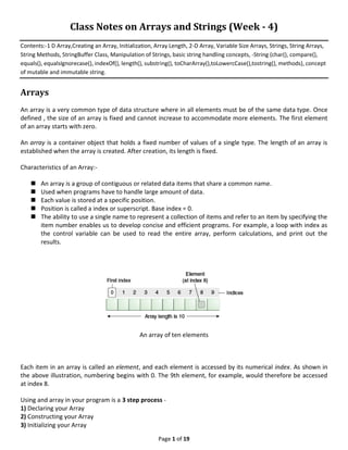 Page 1 of 19
Class Notes on Arrays and Strings (Week - 4)
Contents:-1 D Array,Creating an Array, Initialization, Array Length, 2-D Array, Variable Size Arrays, Strings, String Arrays,
String Methods, StringBuffer Class, Manipulation of Strings, basic string handling concepts, -String (char(), compare(),
equals(), equalsIgnorecase(), indexOf(), length(), substring(), toCharArray(),toLowercCase(),tostring(), methods), concept
of mutable and immutable string.
Arrays
An array is a very common type of data structure where in all elements must be of the same data type. Once
defined , the size of an array is fixed and cannot increase to accommodate more elements. The first element
of an array starts with zero.
An array is a container object that holds a fixed number of values of a single type. The length of an array is
established when the array is created. After creation, its length is fixed.
Characteristics of an Array:-
 An array is a group of contiguous or related data items that share a common name.
 Used when programs have to handle large amount of data.
 Each value is stored at a specific position.
 Position is called a index or superscript. Base index = 0.
 The ability to use a single name to represent a collection of items and refer to an item by specifying the
item number enables us to develop concise and efficient programs. For example, a loop with index as
the control variable can be used to read the entire array, perform calculations, and print out the
results.
An array of ten elements
Each item in an array is called an element, and each element is accessed by its numerical index. As shown in
the above illustration, numbering begins with 0. The 9th element, for example, would therefore be accessed
at index 8.
Using and array in your program is a 3 step process -
1) Declaring your Array
2) Constructing your Array
3) Initializing your Array
 