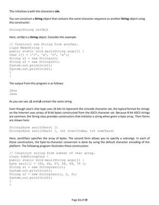 Page 11 of 19
This initializes s with the characters cde.
You can construct a String object that contains the same character sequence as another String object using
this constructor:
String(String strObj)
Here, strObj is a String object. Consider this example:
// Construct one String from another.
class MakeString {
public static void main(String args[]) {
char c[] = {'J', 'a', 'v', 'a'};
String s1 = new String(c);
String s2 = new String(s1);
System.out.println(s1);
System.out.println(s2);
}
}
The output from this program is as follows:
Java
Java
As you can see, s1 and s2 contain the same string.
Even though Java's char type uses 16 bits to represent the Unicode character set, the typical format for strings
on the Internet uses arrays of 8-bit bytes constructed from the ASCII character set. Because 8-bit ASCII strings
are common, the String class provides constructors that initialize a string when given a byte array. Their forms
are shown here:
String(byte asciiChars[ ])
String(byte asciiChars[ ], int startIndex, int numChars)
Here, asciiChars specifies the array of bytes. The second form allows you to specify a subrange. In each of
these constructors, the byte-to-character conversion is done by using the default character encoding of the
platform. The following program illustrates these constructors:
// Construct string from subset of char array.
class SubStringCons {
public static void main(String args[]) {
byte ascii[] = {65, 66, 67, 68, 69, 70 };
String s1 = new String(ascii);
System.out.println(s1);
String s2 = new String(ascii, 2, 3);
System.out.println(s2);
}
}
 