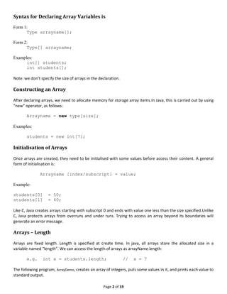 Page 2 of 19
Syntax for Declaring Array Variables is
Form 1:
Type arrayname[];
Form 2:
Type[] arrayname;
Examples:
int[] students;
int students[];
Note: we don’t specify the size of arrays in the declaration.
Constructing an Array
After declaring arrays, we need to allocate memory for storage array items.In Java, this is carried out by using
“new” operator, as follows:
Arrayname = new type[size];
Examples:
students = new int[7];
Initialisation of Arrays
Once arrays are created, they need to be initialised with some values before access their content. A general
form of initialisation is:
Arrayname [index/subscript] = value;
Example:
students[0] = 50;
students[1] = 40;
Like C, Java creates arrays starting with subscript 0 and ends with value one less than the size specified.Unlike
C, Java protects arrays from overruns and under runs. Trying to access an array beyond its boundaries will
generate an error message.
Arrays – Length
Arrays are fixed length. Length is specified at create time. In java, all arrays store the allocated size in a
variable named “length”. We can access the length of arrays as arrayName.length:
e.g. int x = students.length; // x = 7
The following program, ArrayDemo, creates an array of integers, puts some values in it, and prints each value to
standard output.
 