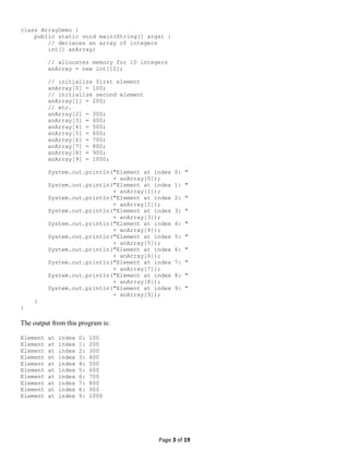 Page 3 of 19
class ArrayDemo {
public static void main(String[] args) {
// declares an array of integers
int[] anArray;
// allocates memory for 10 integers
anArray = new int[10];
// initialize first element
anArray[0] = 100;
// initialize second element
anArray[1] = 200;
// etc.
anArray[2] = 300;
anArray[3] = 400;
anArray[4] = 500;
anArray[5] = 600;
anArray[6] = 700;
anArray[7] = 800;
anArray[8] = 900;
anArray[9] = 1000;
System.out.println("Element at index 0: "
+ anArray[0]);
System.out.println("Element at index 1: "
+ anArray[1]);
System.out.println("Element at index 2: "
+ anArray[2]);
System.out.println("Element at index 3: "
+ anArray[3]);
System.out.println("Element at index 4: "
+ anArray[4]);
System.out.println("Element at index 5: "
+ anArray[5]);
System.out.println("Element at index 6: "
+ anArray[6]);
System.out.println("Element at index 7: "
+ anArray[7]);
System.out.println("Element at index 8: "
+ anArray[8]);
System.out.println("Element at index 9: "
+ anArray[9]);
}
}
The output from this program is:
Element at index 0: 100
Element at index 1: 200
Element at index 2: 300
Element at index 3: 400
Element at index 4: 500
Element at index 5: 600
Element at index 6: 700
Element at index 7: 800
Element at index 8: 900
Element at index 9: 1000
 