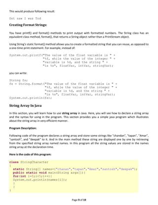 Page 9 of 19
This would produce following result:
Dot saw I was Tod
Creating Format Strings:
You have printf() and format() methods to print output with formatted numbers. The String class has an
equivalent class method, format(), that returns a String object rather than a PrintStream object.
Using String's static format() method allows you to create a formatted string that you can reuse, as opposed to
a one-time print statement. For example, instead of:
System.out.printf("The value of the float variable is " +
"%f, while the value of the integer " +
"variable is %d, and the string " +
"is %s", floatVar, intVar, stringVar);
you can write:
String fs;
fs = String.format("The value of the float variable is " +
"%f, while the value of the integer " +
"variable is %d, and the string " +
"is %s", floatVar, intVar, stringVar);
System.out.println(fs);
String Array In Java
In this section, you will learn how to use string array in Java. Here, you will see how to declare a string array
and the syntax for using in the program. This section provides you a simple java program which illustrates
about the string array in very efficient manner.
Program Description:
Following code of the program declares a string array and store some strings like "chandan", "tapan", "Amar",
"santosh", and "deepak" to it. And in the main method these string are displayed one by one by retrieving
from the specified string array named names. In this program all the string values are stored in the names
string array at the declaration time.
Here is the code of this program:
class StringCharacter
{
static String[] names={"chanan","tapan","Amar","santosh","deepak"};
public static void main(String args[]){
for(int i=0;i<5;i++){
System.out.println(names[i]);
}
}
}
 