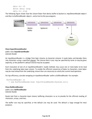 Page 6 of 9
data is: 10
Enter data: stop
data is: stop
The following figure shows how the stream flows from device buffer to System.in, InputStreamReader object r
and then to BufferedReader object r, and at last to the java program.
Class InputStreamReader
public class InputStreamReader
extends Reader
An InputStreamReader is a bridge from byte streams to character streams: It reads bytes and decodes them
into characters using a specified charset. The charset that it uses may be specified by name or may be given
explicitly, or the platform's default charset may be accepted.
Each invocation of one of an InputStreamReader's read() methods may cause one or more bytes to be read
from the underlying byte-input stream. To enable the efficient conversion of bytes to characters, more bytes
may be read ahead from the underlying stream than are necessary to satisfy the current read operation.
For top efficiency, consider wrapping an InputStreamReader within a BufferedReader. For example:
BufferedReader in
= new BufferedReader(new InputStreamReader(System.in));
Class BufferedReader
public class BufferedReader
extends Reader
Reads text from a character-input stream, buffering characters so as to provide for the efficient reading of
characters, arrays, and lines.
The buffer size may be specified, or the default size may be used. The default is large enough for most
purposes.
 