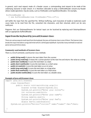 Page 7 of 9
In general, each read request made of a Reader causes a corresponding read request to be made of the
underlying character or byte stream. It is therefore advisable to wrap a BufferedReader around any Reader
whose read() operations may be costly, such as FileReaders and InputStreamReaders. For example,
BufferedReader in
= new BufferedReader(new FileReader("foo.in"));
will buffer the input from the specified file. Without buffering, each invocation of read() or readLine() could
cause bytes to be read from the file, converted into characters, and then returned, which can be very
inefficient.
Programs that use DataInputStreams for textual input can be localized by replacing each DataInputStream
with an appropriate BufferedReader.
Input from the keyboard by java.util.Scanner class:
There are variouswaystoread inputfromthe keyboad,the java.util.Scannerclassisone of them.The Scannerclass
breaksthe inputintotokensusingadelimiterwhichiswhitespace bydefault.Itprovidesmanymethodstoreadand
parse variousprimitive values.
Commonly used methods of Scanner class:
There is a list of commonly used Scanner class methods:
 public String next(): it returns the next token from the scanner.
 public String nextLine(): it moves the scanner position to the next line and returns the value as a string.
 public byte nextByte(): it scans the next token as a byte.
 public short nextShort(): it scans the next token as a short value.
 public int nextInt(): it scans the next token as an int value.
 public long nextLong(): it scans the next token as a long value.
 public float nextFloat(): it scans the next token as a float value.
 public double nextDouble(): it scans the next token as a double value.
Example of java.util.Scanner class:
import java.util.Scanner;
class ScannerTest{
public static void main(String args[]){
Scanner sc=new Scanner(System.in);
System.out.println("Enter your rollno");
int rollno=sc.nextInt();
System.out.println("Enter your name");
String name=sc.next();
System.out.println("Enter your fee");
double fee=sc.nextDouble();
System.out.println("Rollno:"+rollno+" name:"+name+" fee:"+fee);
}
}
 