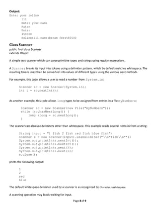 Page 8 of 9
Output:
Enter your rollno
111
Enter your name
Ratan
Enter
450000
Rollno:111 name:Ratan fee:450000
Class Scanner
public final class Scanner
extends Object
A simple text scanner which can parse primitive types and strings using regular expressions.
A Scanner breaks its input into tokens using a delimiter pattern, which by default matches whitespace. The
resulting tokens may then be converted into values of different types using the various next methods.
For example, this code allows a user to read a number from System.in:
Scanner sc = new Scanner(System.in);
int i = sc.nextInt();
As another example, this code allows long types to be assigned from entries in a file myNumbers:
Scanner sc = new Scanner(new File("myNumbers"));
while (sc.hasNextLong()) {
long aLong = sc.nextLong();
}
The scanner can also use delimiters other than whitespace. This example reads several items in from a string:
String input = "1 fish 2 fish red fish blue fish";
Scanner s = new Scanner(input).useDelimiter("s*fishs*");
System.out.println(s.nextInt());
System.out.println(s.nextInt());
System.out.println(s.next());
System.out.println(s.next());
s.close();
prints the following output:
1
2
red
blue
The default whitespace delimiter used by a scanner is as recognized by Character.isWhitespace.
A scanning operation may block waiting for input.
 
