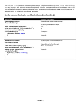 Page 9 of 9
The next() and hasNext() methods and their primitive-type companion methods (such as nextInt() and hasNextInt())
first skip any input that matches the delimiter pattern, and then attempt to return the next token. Both hasNext
and next methods may block waiting for further input. Whether a hasNext method blocks has no connection to
whether or not its associated next method will block.
Another example showing the use of hasNext(), next() and nextLine():
Source Code Outputof the Program
import java.util.Scanner;
class hasNextExample
{
publicstatic voidmain(Stringagrs[]) {
String stest=newString("Thisisan example!!!");
Scanner sc=new Scanner(stest);
while(sc.hasNext()) {
System.out.println(sc.next());
}
}
}
D:java1>javachasNextExample.java
D:java1>javahasNextExample
This
is
an
example!!!
D:java1>
import java.util.Scanner;
class hasNextExample
{
publicstatic voidmain(Stringagrs[]) {
String stest=newString("Thisisan example!!!");
Scanner sc=new Scanner(stest);
while(sc.hasNext()) {
System.out.println(sc.nextLine());
}
}
}
D:java1>javachasNextExample.java
D:java1>javahasNextExample
Thisis an example!!!
D:java1>
 