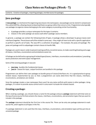 Page 1 of 5
Class Notes on Packages (Week - 7)
Contents:-Creationof packages,importingpackages,memberaccessforpackages.
Java package
A Java package isa mechanismfororganizing Javaclassesintonamespaces .Javapackagescan be stored in compressed
filescalled JARfiles, allowingclassestodownloadfasterasagroup ratherthan one at a time.Programmersalsotypically
use packages to organize classes belonging to the same category or providing similar functionality.
A package provides a unique namespace for the types it contains.
Classes in the same package can access each other's package-access members.
In general, a package can contain the following kinds of types. A package allows a developer to group cl asses (and
interfaces) together.Theseclasseswill all be relatedinsome way – they might all have to do with a specific application
or perform a specific set of tasks. The Java API is a collection of packages – for example, the javax.xml package. The
javax.xml package and its subpackages contain classes to handle XML.
Packagesare usedinJavain-ordertopreventnamingconflicts,tocontrol access, to make searching/locating and usage
of classes, interfaces, enumerations and annotations easier etc.
A Package can be definedasa groupingof related types(classes, interfaces, enumerations and annotations ) providing
access protection and name space management.
Some of the existing packages in Java are:
java.lang - bundles the fundamental classes
java.io - classes for input , output functions are bundled in this package
Programmers can define their own packages to bundle group of classes/interfaces etc. It is a good practice to group
related classes implemented by you so that a programmers can easily determine that the classes, interfaces,
enumerations, annotations are related.
Since the package creates a new namespace there won't be any name conflicts with names in other packages. Using
packages, it is easier to provide access control and it is also easier to locate the related classed.
Creating a package:
When creating a package, you should choose a name for the package and put a package statement with that name at
the top of everysource file that contains the classes, interfaces, enumerations, and annotation types that you want to
include in the package.
The package statement should be the first line in the source file. There can be only one package statement in each
source file, and it applies to all types in the file.
If a package statement is not used then the class, interfaces, enumerations, and annotation types will be put into an
unnamed package.