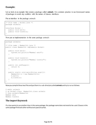 Page 2 of 5
Example:
Let us look at an example that creates a package called animals. It is common practice to use lowercased names
of packages to avoid any conflicts with the names of classes, interfaces.
Put an interface in the package animals:
/* File name : Animal.java */
package animals;
interface Animal {
public void eat();
public void travel();
}
Now put an implementation in the same package animals:
package animals;
/* File name : MammalInt.java */
public class MammalInt implements Animal{
public void eat(){
System.out.println("Mammal eats");
}
public void travel(){
System.out.println("Mammal travels");
}
public int noOfLegs(){
return 0;
}
public static void main(String args[]){
MammalInt m = new MammalInt();
m.eat();
m.travel();
}
}
Nowyoucompile these twofilesandputthemina sub-directorycalled animalsandtryto run as follows:
$ mkdir animals
$ cp Animal.class MammalInt.class animals
$ java animals/MammalInt
Mammal eats
Mammal travels
The import Keyword:
If a classwantsto use anotherclass inthe same package,the package name doesnotneedto be used.Classesinthe
same package findeachother withoutanyspecial syntax.
 