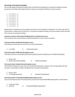 Page 2 of 13
Advantage of Exception Handling
The core advantage of exception handling is that normal flow of the application is maintained. Exception normally
disrupts the normal flow of the application that is why we use exception handling. Let's take a scenario:
1. statement 1;
2. statement 2;
3. statement 3;
4. statement 4;
5. statement 5;
6. statement 6;
7. statement 7;
8. statement 8;
9. statement 9;
Suppose there is 9 statements in your program and there occurs an exception at statement 5, rest of the code will not
be excecuted i.e. statement 6 to 9 will not run. If we perform exception handling, rest of the exception will be executed.
That is why we use exception handling.
Common scenarios of Exception Handling where exceptions may occur
There are given some scenarios where unchecked exceptions can occur. They are as follows:
1) Scenario where ArithmeticException occurs
If we divide any number by zero, there occurs an ArithmeticException.
1. int a=50/0; // ArithmeticException
2) Scenario where NullPointerException occurs
If we have null value in any variable, performing any operation by the variable occurs an NullPointerException.
1. String s=null;
2. System.out.println(s.length()); // NullPointerException
3) Scenario where NumberFormatException occurs
The wrong formatting of any value, may occur NumberFormatException. Suppose I have a string variable that have
characters, converting this variable into digit will occur NumberFormatException.
1. String s="abc";
2. int i=Integer.parseInt(s); // NumberFormatException
4) Scenario where ArrayIndexOutOfBoundsException occurs
If you are inserting any value in the wrong index, it would result ArrayIndexOutOfBoundsException as shown below:
1. int a[]=new int[5];
2. a[10]=50; // ArrayIndexOutOfBoundsException
 