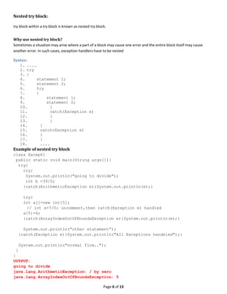 Page 6 of 13
Nested try block:
try block within a try block is known as nested try block.
Why use nested try block?
Sometimes a situation may arise where a part of a block may cause one error and the entire block itself may cause
another error. In such cases, exception handlers have to be nested
Syntax:
1. ....
2. try
3. {
4. statement 1;
5. statement 2;
6. try
7. {
8. statement 1;
9. statement 2;
10. }
11. catch(Exception e)
12. {
13. }
14. }
15. catch(Exception e)
16. {
17. }
18. ....
Example of nested try block
class Excep6{
public static void main(String args[]){
try{
try{
System.out.println("going to divide");
int b =39/0;
}catch(ArithmeticException e){System.out.println(e);}
try{
int a[]=new int[5];
// int x=7/0; uncomment,then catch(Exception e) handled
a[5]=4;
}catch(ArrayIndexOutOfBoundsException e){System.out.println(e);}
System.out.println("other statement”);
}catch(Exception e){System.out.println("All Exceptions handeled");}
System.out.println("normal flow..");
}
}
OUTPUT:
going to divide
java.lang.ArithmeticException: / by zero
java.lang.ArrayIndexOutOfBoundsException: 5
 