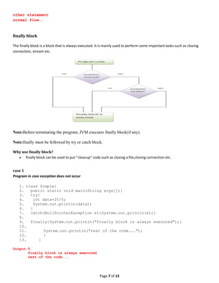 Page 7 of 13
other statement
normal flow..
finally block
The finally block is a block that is always executed. It is mainly used to perform some important tasks such as closing
connection, stream etc.
Note:Before terminating the program, JVM executes finally block(if any).
Note:finally must be followed by try or catch block.
Why use finally block?
 finally block can be used to put "cleanup" code such as closing a file,closing connection etc.
case 1
Program in case exception does not occur
1. class Simple{
2. public static void main(String args[]){
3. try{
4. int data=25/5;
5. System.out.println(data);
6. }
7. catch(NullPointerException e){System.out.println(e);}
8.
9. finally{System.out.println("finally block is always executed");}
10.
11. System.out.println("rest of the code...");
12. }
13. }
Output:5
finally block is always executed
rest of the code...
 