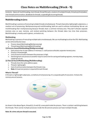 Page 1 of 31
Class Notes on Multithreading (Week - 9)
Contents:- Basicsof multithreading,mainthread,threadlifecycle,creationof multiplethreads,threadsynchronization,
interthreadcommunication,deadlocksforthreads,suspending&resumingthreads.
Multithreading in Java
Multithreadingisaprocessof executingmultiple threadssimultaneously.Threadisbasicallya lightweight subprocess, a
smallest unit of processing. Multiprocessing and multithreading, both are used to achieve multitasking. But we use
multithreading than multiprocessing because threads share a common memory area. They don't allocate separate
memory area so save memory, and context-switching between the threads takes less time than processes.
Multithreading is mostly used in games, animation etc.
Multitasking
Multitaskingisaprocessof executingmultiple taskssimultaneously.We use multitaskingtoutilize the CPU.Multitasking
can be achievedbytwoways:
 Process-basedMultitasking(Multiprocessing)
 Thread-basedMultitasking(Multithreading)
1) Process-basedMultitasking(Multiprocessing)
 Each process has itsown addressinmemoryi.e.eachprocessallocates separate memoryarea.
 Processisheavyweight.
 Cost of communicationbetweenthe processes ishigh.
 Switchingfromone process toanotherrequire some time forsavingandloadingregisters,memorymaps,
updatinglistsetc.
2) Thread-basedMultitasking(Multithreading)
 Threadsshare the same addressspace.
 Threadis lightweight.
 Cost of communicationbetweenthe threadislow.
 Note:At leastone processisrequiredforeachthread.
What is Thread?
A threadisa lightweightsubprocess,asmallestunitof processing.Itisaseparate pathof execution.Itsharesthe
memoryareaof process.
As showninthe above figure, thread(t1,t2 and t3) isexecutedinside the process. There is context-switching between
the threads. There can be multiple processes inside the OS and one process can have multiple threads.
Note:At a time onlyone thread isexecuted.
 