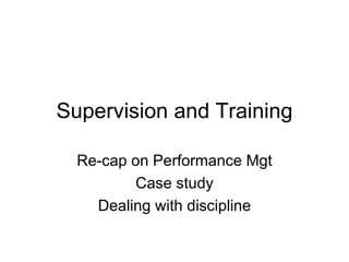 Supervision and Training Re-cap on Performance Mgt Case study Dealing with discipline 