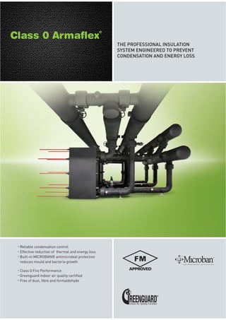 THE PROFESSIONAL INSULATION
SYSTEM ENGINEERED TO PREVENT
CONDENSATION AND ENERGY LOSS
Reliable condensation control
Effective reduction of thermal and energy loss
Built-in MICROBAN® antimicrobial protection
reduces mould and bacteria growth
Class 0 Fire Performance
Greenguard indoor air quality certified
Free of dust, fibre and formaldehyde
 