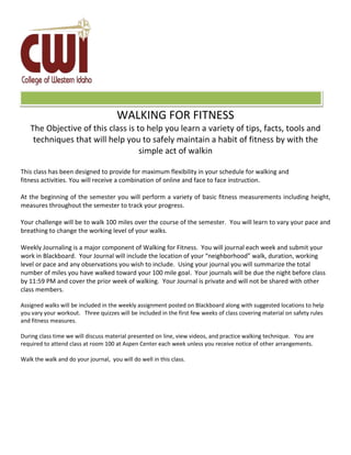 F
WALKING FOR FITNESS
The Objective of this class is to help you learn a variety of tips, facts, tools and
techniques that will help you to safely maintain a habit of fitness by with the
simple act of walkin
This class has been designed to provide for maximum flexibility in your schedule for walking and
fitness activities. You will receive a combination of online and face to face instruction.
At the beginning of the semester you will perform a variety of basic fitness measurements including height,
measures throughout the semester to track your progress.
Your challenge will be to walk 100 miles over the course of the semester. You will learn to vary your pace and
breathing to change the working level of your walks.
Weekly Journaling is a major component of Walking for Fitness. You will journal each week and submit your
work in Blackboard. Your Journal will include the location of your “neighborhood” walk, duration, working
level or pace and any observations you wish to include. Using your journal you will summarize the total
number of miles you have walked toward your 100 mile goal. Your journals will be due the night before class
by 11:59 PM and cover the prior week of walking. Your Journal is private and will not be shared with other
class members.
Assigned walks will be included in the weekly assignment posted on Blackboard along with suggested locations to help
you vary your workout. Three quizzes will be included in the first few weeks of class covering material on safety rules
and fitness measures.
During class time we will discuss material presented on line, view videos, and practice walking technique. You are
required to attend class at room 100 at Aspen Center each week unless you receive notice of other arrangements.
Walk the walk and do your journal, you will do well in this class.
 