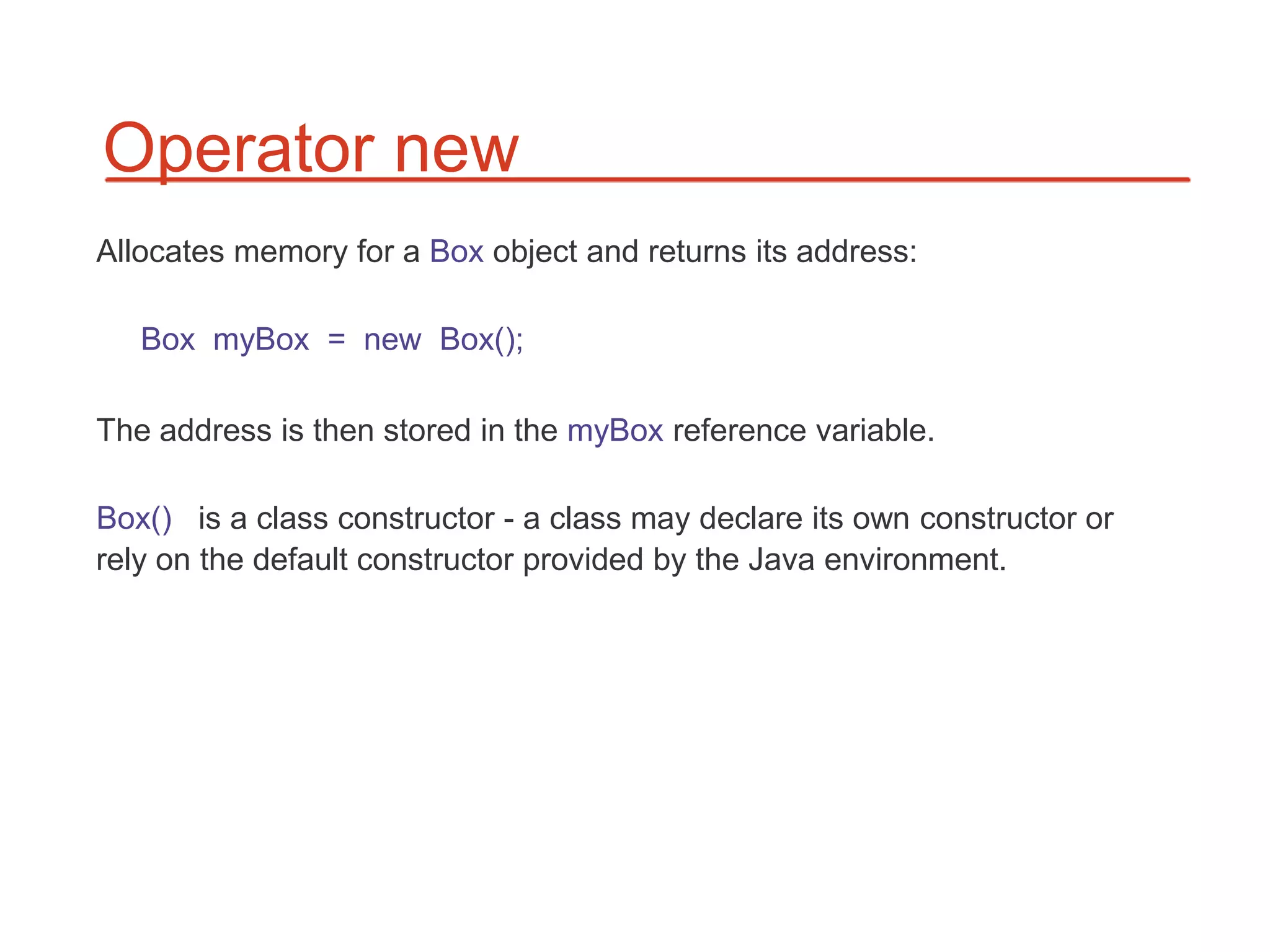 Operator new
Allocates memory for a Box object and returns its address:

   Box myBox = new Box();

The address is then stored in the myBox reference variable.

Box() is a class constructor - a class may declare its own constructor or
rely on the default constructor provided by the Java environment.
 