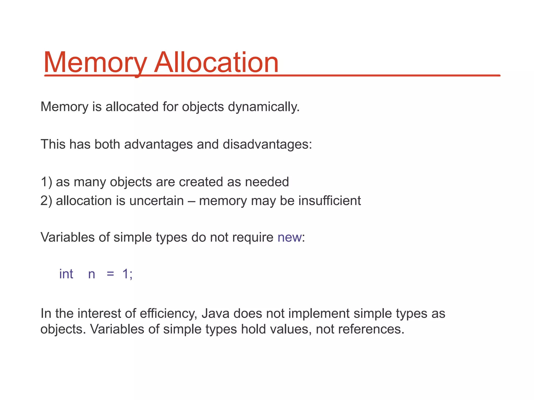 Memory Allocation
Memory is allocated for objects dynamically.

This has both advantages and disadvantages:

1) as many objects are created as needed
2) allocation is uncertain – memory may be insufficient

Variables of simple types do not require new:

   int   n = 1;

In the interest of efficiency, Java does not implement simple types as
objects. Variables of simple types hold values, not references.
 