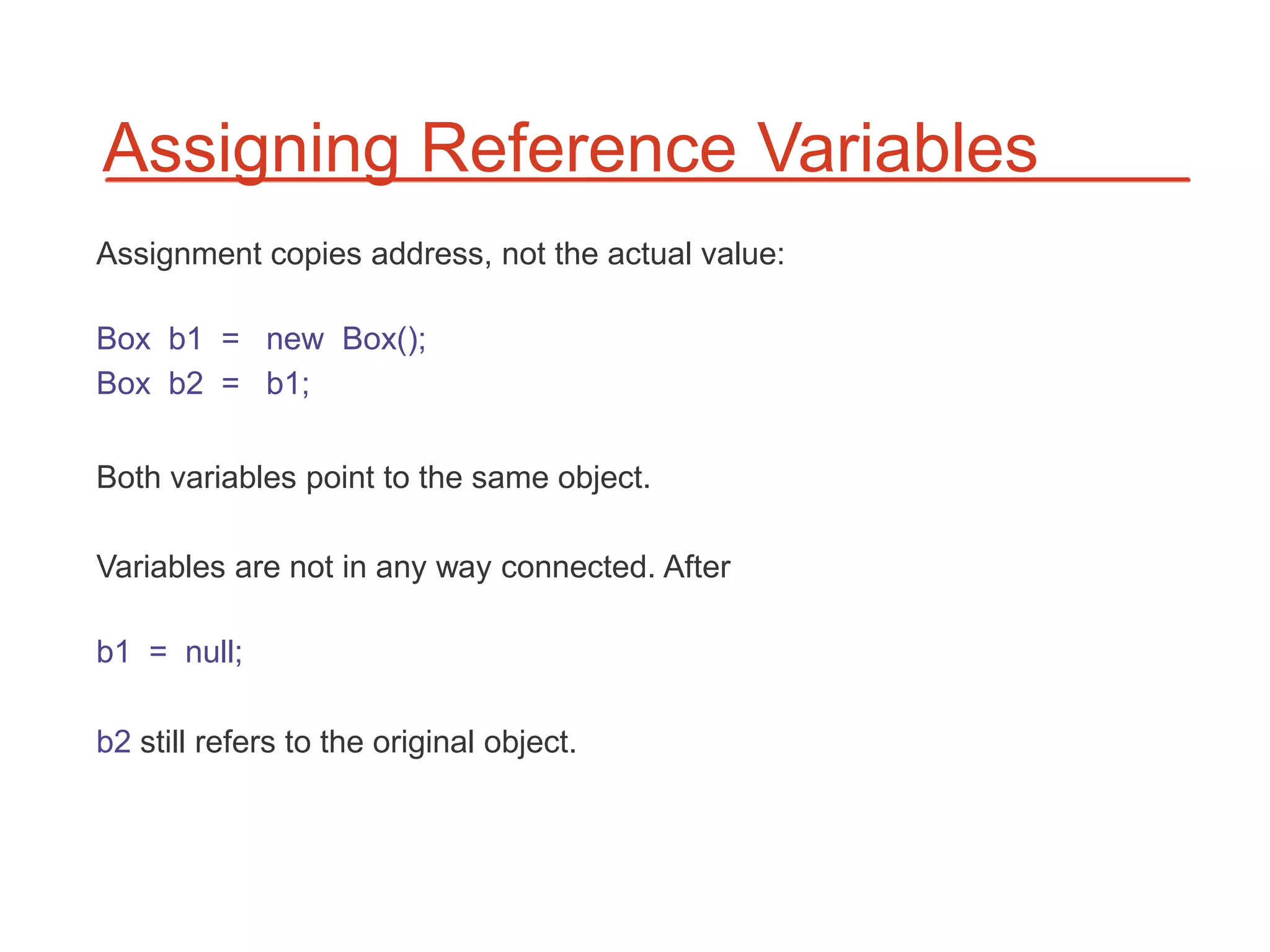 Assigning Reference Variables
Assignment copies address, not the actual value:

Box b1 = new Box();
Box b2 = b1;

Both variables point to the same object.

Variables are not in any way connected. After

b1 = null;

b2 still refers to the original object.
 