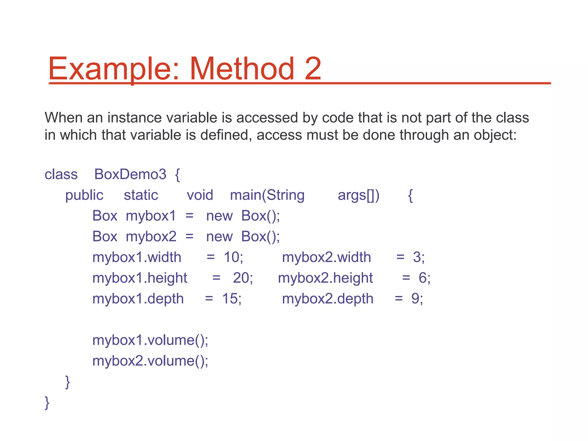 Example: Method 2
When an instance variable is accessed by code that is not part of the class
in which that variable is defined, access must be done through an object:

class BoxDemo3 {
   public static    void main(String   args[])          {
       Box mybox1 = new Box();
       Box mybox2 = new Box();
       mybox1.width    = 10;    mybox2.width          = 3;
       mybox1.height    = 20;  mybox2.height           = 6;
       mybox1.depth = 15;       mybox2.depth          = 9;

        mybox1.volume();
        mybox2.volume();
    }
}
 