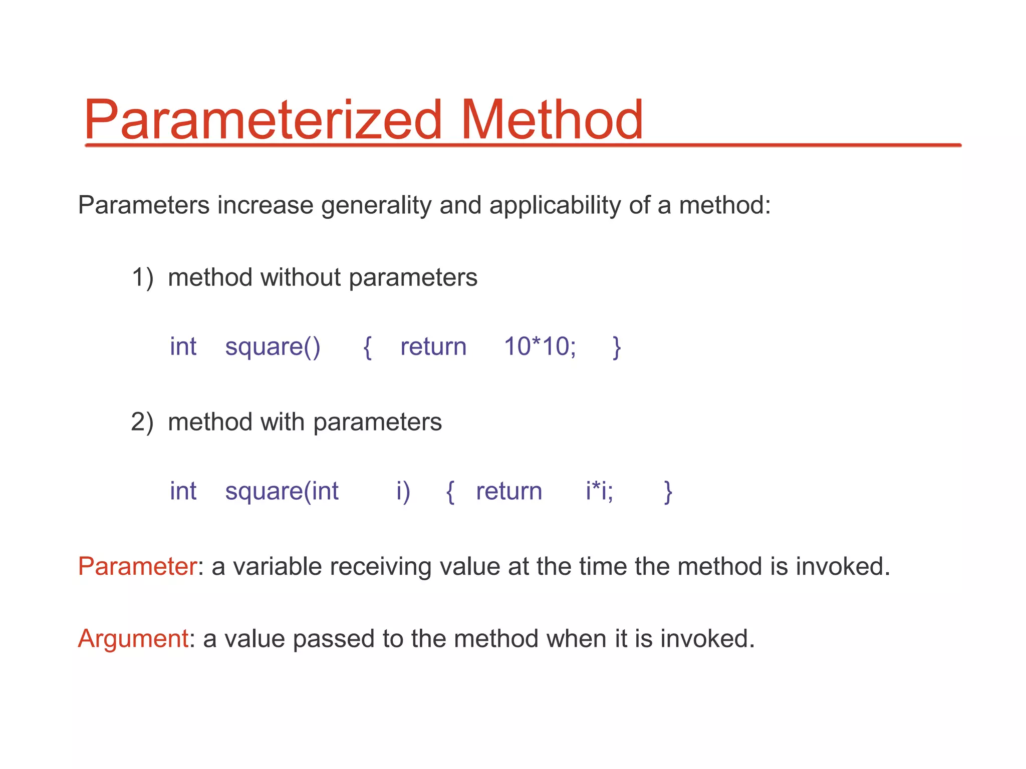 Parameterized Method
Parameters increase generality and applicability of a method:

    1) method without parameters

        int   square()     {   return   10*10;      }

    2) method with parameters

        int   square(int       i)   { return     i*i;   }

Parameter: a variable receiving value at the time the method is invoked.

Argument: a value passed to the method when it is invoked.
 