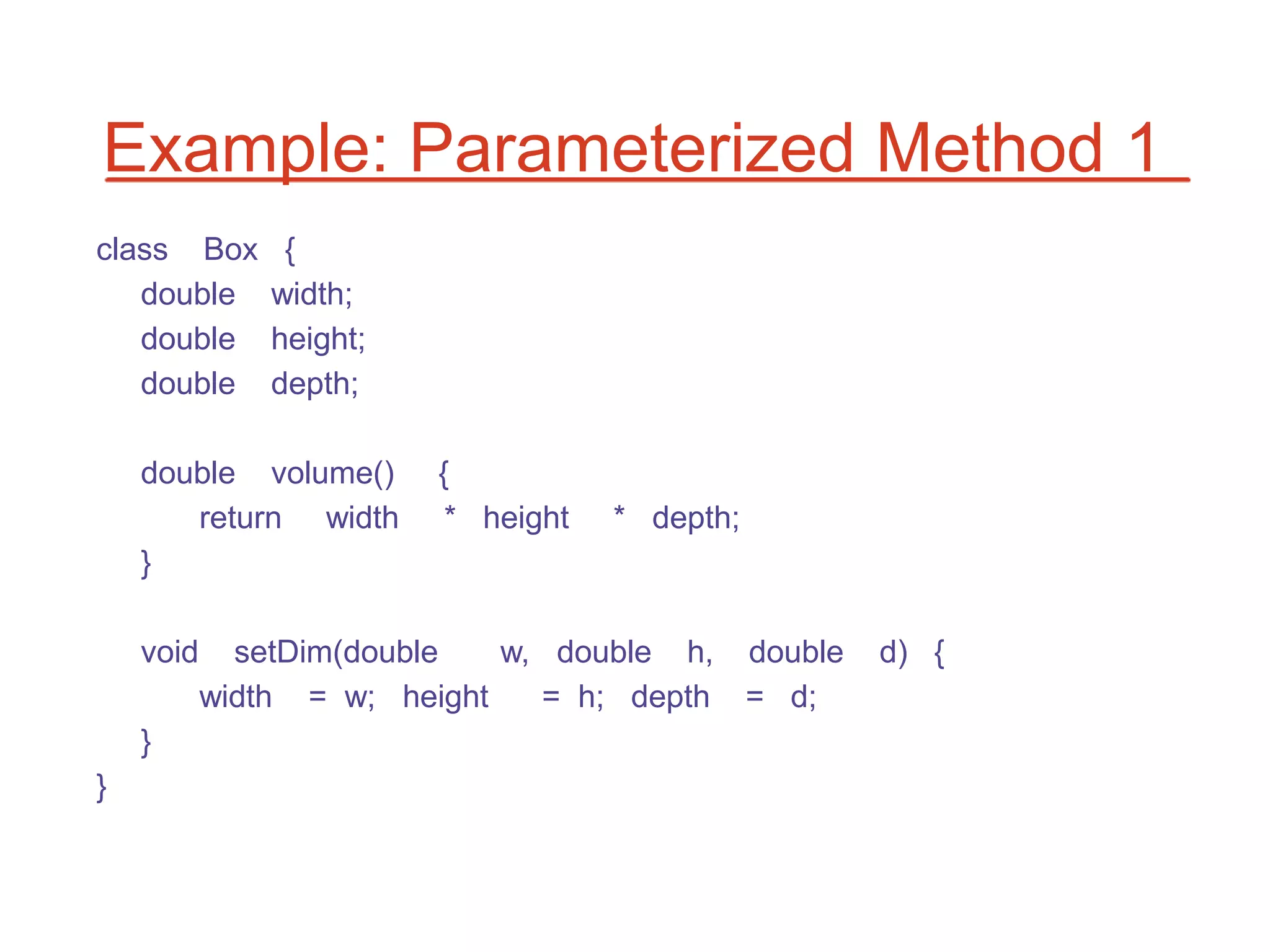 Example: Parameterized Method 1
class Box       {
   double      width;
   double      height;
   double      depth;

    double volume()      {
       return width       * height   * depth;
    }

    void     setDim(double   w, double h,       double   d) {
           width = w; height   = h; depth       = d;
    }
}
 