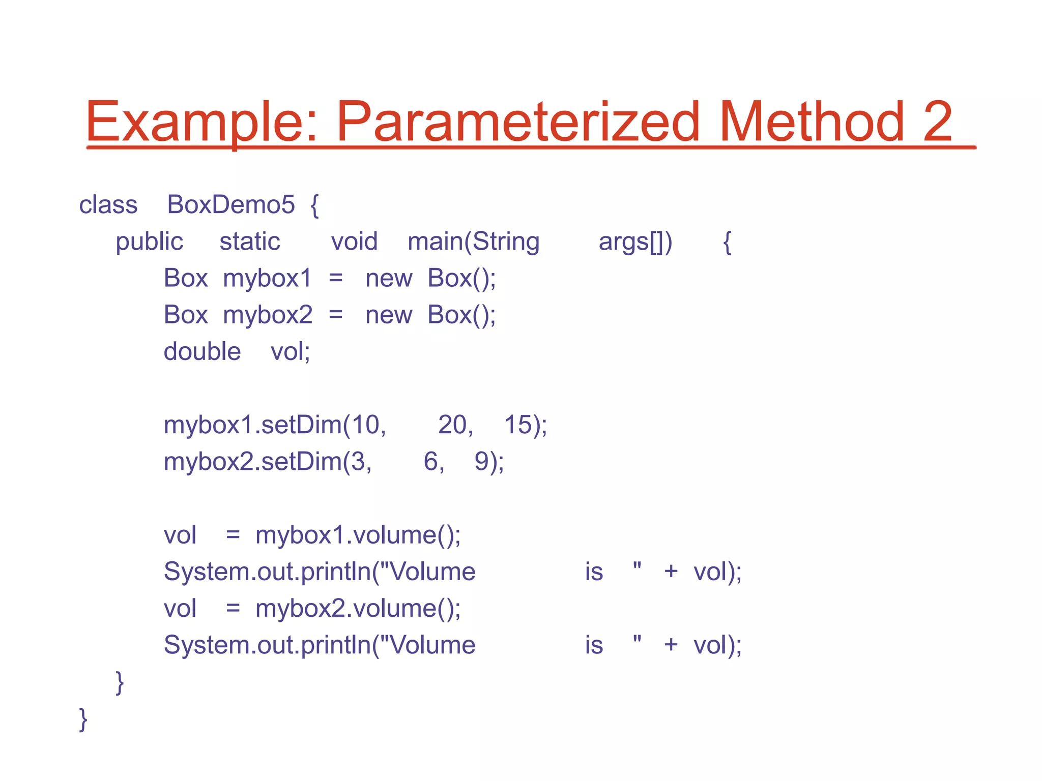Example: Parameterized Method 2
class BoxDemo5 {
   public static   void main(String       args[])    {
       Box mybox1 = new Box();
       Box mybox2 = new Box();
       double vol;

        mybox1.setDim(10,     20, 15);
        mybox2.setDim(3,     6, 9);

        vol = mybox1.volume();
        System.out.println("Volume       is   " + vol);
        vol = mybox2.volume();
        System.out.println("Volume       is   " + vol);
    }
}
 