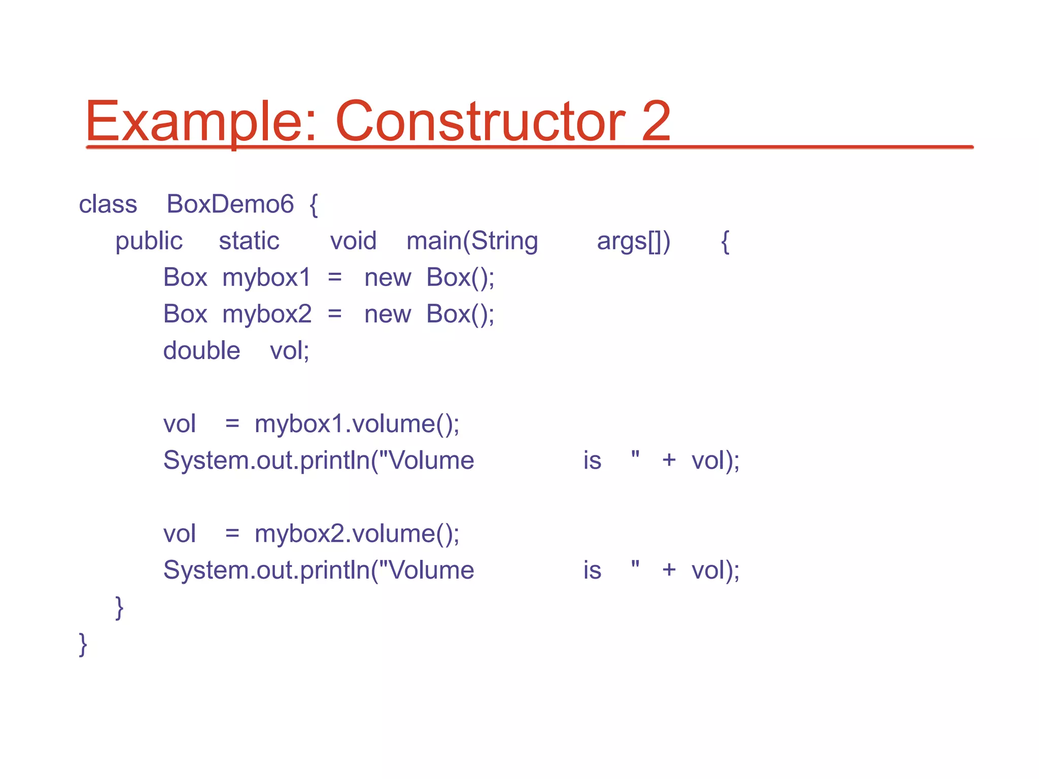 Example: Constructor 2
class BoxDemo6 {
   public static   void main(String    args[])    {
       Box mybox1 = new Box();
       Box mybox2 = new Box();
       double vol;

        vol = mybox1.volume();
        System.out.println("Volume    is   " + vol);

        vol = mybox2.volume();
        System.out.println("Volume    is   " + vol);
    }
}
 