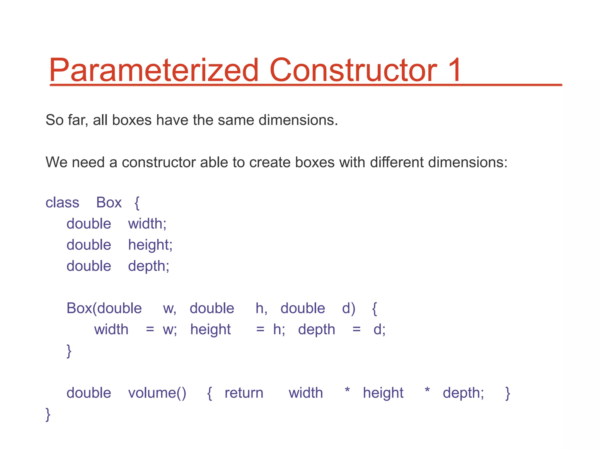 Parameterized Constructor 1
So far, all boxes have the same dimensions.

We need a constructor able to create boxes with different dimensions:

class Box     {
   double    width;
   double    height;
   double    depth;

    Box(double w, double       h, double d) {
       width = w; height       = h; depth = d;
    }

    double   volume()   { return    width     * height   * depth;   }
}
 