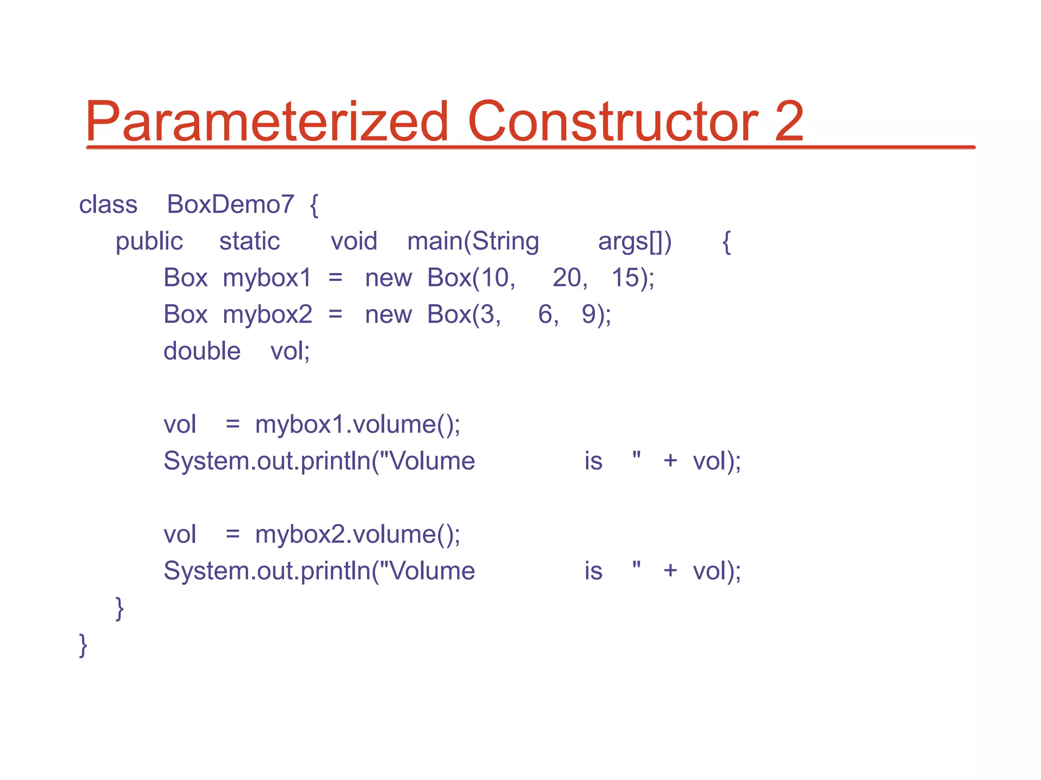 Parameterized Constructor 2
class BoxDemo7 {
   public static   void main(String args[])      {
       Box mybox1 = new Box(10, 20, 15);
       Box mybox2 = new Box(3, 6, 9);
       double vol;

        vol = mybox1.volume();
        System.out.println("Volume   is   " + vol);

        vol = mybox2.volume();
        System.out.println("Volume   is   " + vol);
    }
}
 