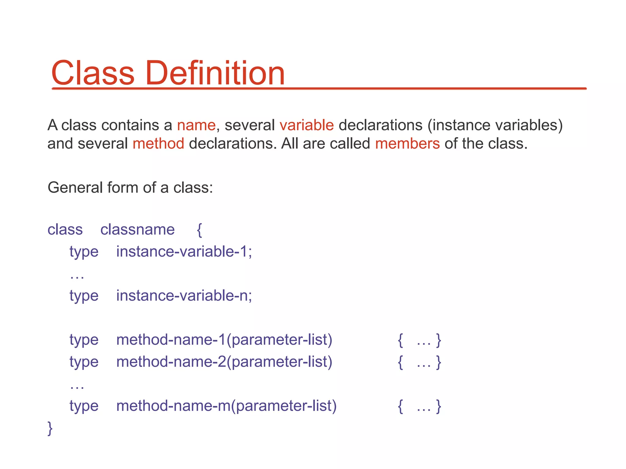 Class Definition
A class contains a name, several variable declarations (instance variables)
and several method declarations. All are called members of the class.

General form of a class:

class classname {
   type instance-variable-1;
   …
   type instance-variable-n;

    type   method-name-1(parameter-list)          { …}
    type   method-name-2(parameter-list)          { …}
    …
    type   method-name-m(parameter-list)          { …}
}
 