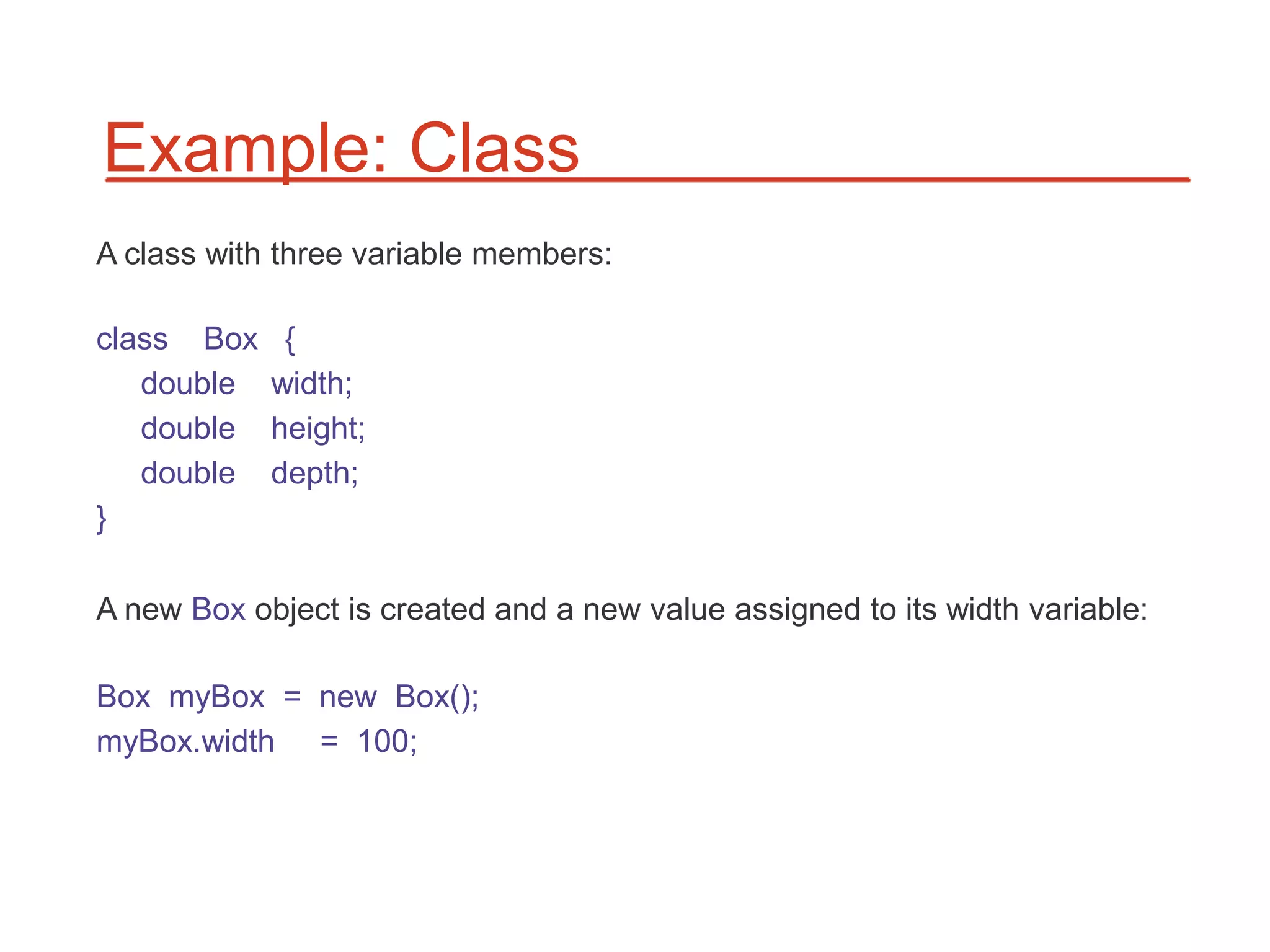 Example: Class
A class with three variable members:

class Box    {
   double   width;
   double   height;
   double   depth;
}

A new Box object is created and a new value assigned to its width variable:

Box myBox = new Box();
myBox.width = 100;
 