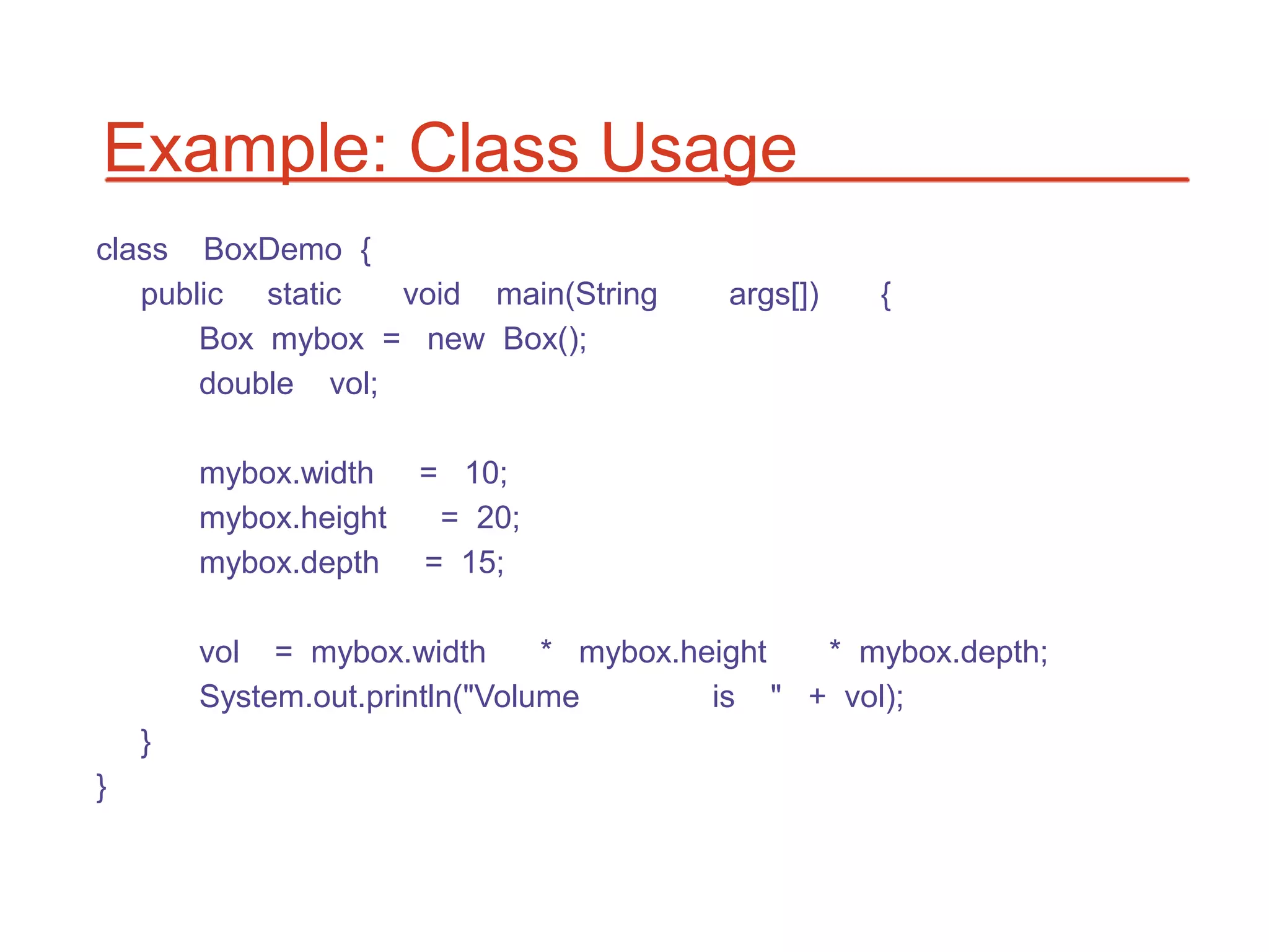 Example: Class Usage
class BoxDemo {
   public static   void main(String      args[])   {
       Box mybox = new Box();
       double vol;

        mybox.width    = 10;
        mybox.height    = 20;
        mybox.depth    = 15;

        vol = mybox.width       * mybox.height  * mybox.depth;
        System.out.println("Volume        is " + vol);
    }
}
 