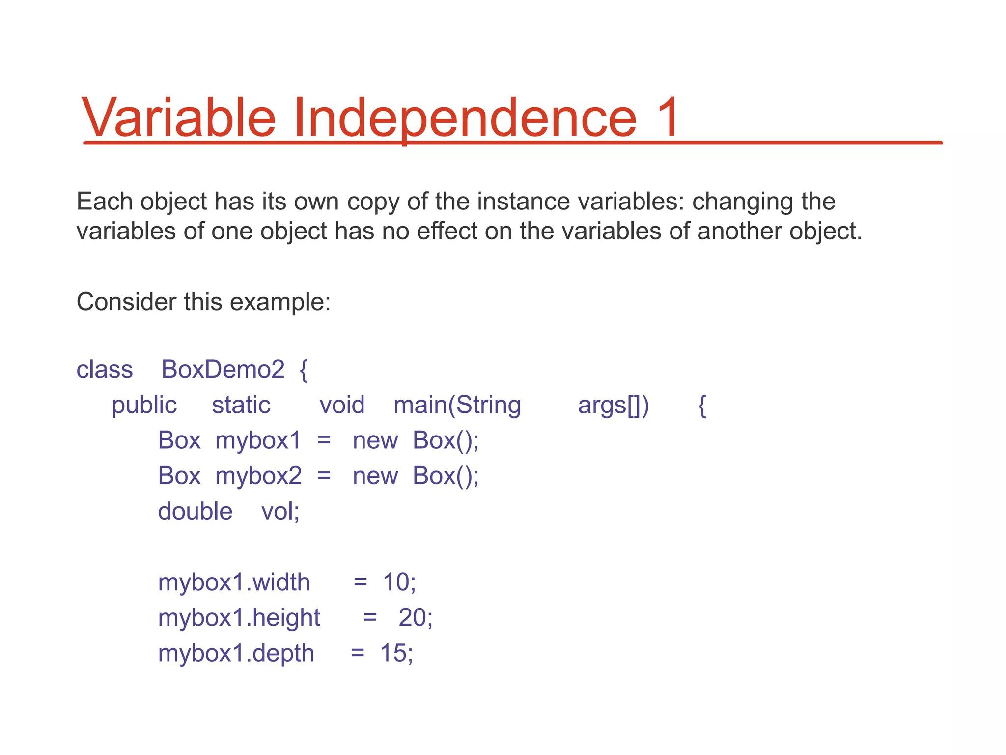 Variable Independence 1
Each object has its own copy of the instance variables: changing the
variables of one object has no effect on the variables of another object.

Consider this example:

class BoxDemo2 {
   public static   void main(String           args[])    {
       Box mybox1 = new Box();
       Box mybox2 = new Box();
       double vol;

       mybox1.width      = 10;
       mybox1.height      = 20;
       mybox1.depth      = 15;
 