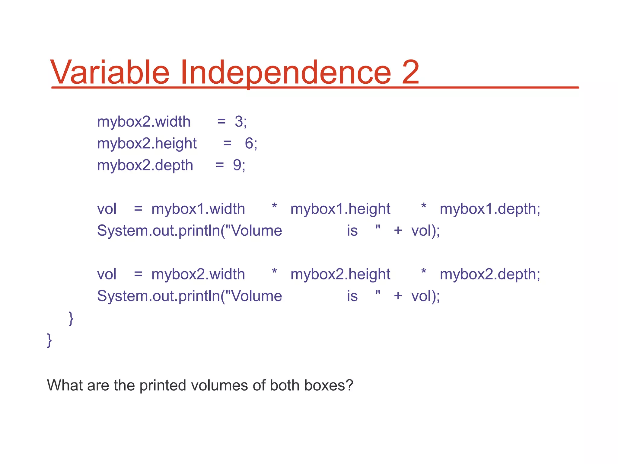 Variable Independence 2
        mybox2.width    = 3;
        mybox2.height    = 6;
        mybox2.depth    = 9;

        vol = mybox1.width       * mybox1.height  * mybox1.depth;
        System.out.println("Volume        is " + vol);

        vol = mybox2.width       * mybox2.height  * mybox2.depth;
        System.out.println("Volume        is " + vol);
    }
}

What are the printed volumes of both boxes?
 