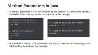 Method Parameters in Java
• A method parameter is a value accepted by the method. As mentioned earlier, a
method can also have any number of parameters. For example,
• If a method is created with parameters, we need to pass the corresponding values
while calling the method. For example,
 