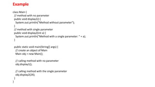 Example
class Main {
// method with no parameter
public void display1() {
System.out.println("Method without parameter");
}
// method with single parameter
public void display2(int a) {
System.out.println("Method with a single parameter: " + a);
}
public static void main(String[] args) {
// create an object of Main
Main obj = new Main();
// calling method with no parameter
obj.display1();
// calling method with the single parameter
obj.display2(24);
}
}
 