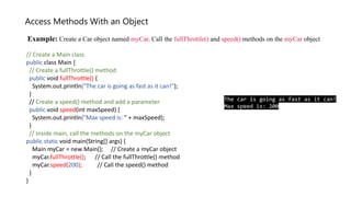 // Create a Main class
public class Main {
// Create a fullThrottle() method
public void fullThrottle() {
System.out.println("The car is going as fast as it can!");
}
// Create a speed() method and add a parameter
public void speed(int maxSpeed) {
System.out.println("Max speed is: " + maxSpeed);
}
// Inside main, call the methods on the myCar object
public static void main(String[] args) {
Main myCar = new Main(); // Create a myCar object
myCar.fullThrottle(); // Call the fullThrottle() method
myCar.speed(200); // Call the speed() method
}
}
The car is going as fast as it can!
Max speed is: 200
Access Methods With an Object
Example: Create a Car object named myCar. Call the fullThrottle() and speed() methods on the myCar object
 