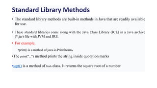 Standard Library Methods
• The standard library methods are built-in methods in Java that are readily available
for use.
• These standard libraries come along with the Java Class Library (JCL) in a Java archive
(*.jar) file with JVM and JRE.
• For example,
•print() is a method of java.io.PrintSteam.
•The print("...") method prints the string inside quotation marks
•sqrt() is a method of Math class. It returns the square root of a number.
 