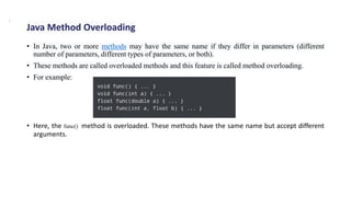 • In Java, two or more methods may have the same name if they differ in parameters (different
number of parameters, different types of parameters, or both).
• These methods are called overloaded methods and this feature is called method overloading.
• For example:
• Here, the func() method is overloaded. These methods have the same name but accept different
arguments.
Java Method Overloading
.
 