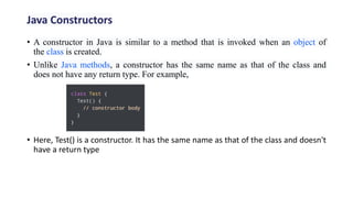 • A constructor in Java is similar to a method that is invoked when an object of
the class is created.
• Unlike Java methods, a constructor has the same name as that of the class and
does not have any return type. For example,
• Here, Test() is a constructor. It has the same name as that of the class and doesn't
have a return type
Java Constructors
 